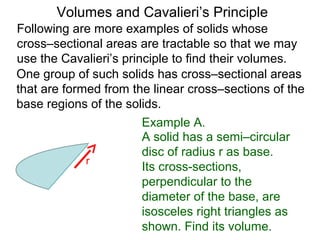 Volumes and Cavalieri’s Principle
Following are more examples of solids whose
cross–sectional areas are tractable so that we may
use the Cavalieri’s principle to find their volumes.
One group of such solids has cross–sectional areas
that are formed from the linear cross–sections of the
base regions of the solids.
Example A.
A solid has a semi–circular
disc of radius r as base.
Its cross-sections,
perpendicular to the
diameter of the base, are
isosceles right triangles as
shown. Find its volume.
r
 