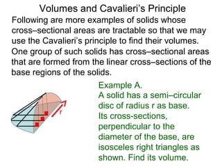 Volumes and Cavalieri’s Principle
Following are more examples of solids whose
cross–sectional areas are tractable so that we may
use the Cavalieri’s principle to find their volumes.
One group of such solids has cross–sectional areas
that are formed from the linear cross–sections of the
base regions of the solids.
Example A.
A solid has a semi–circular
disc of radius r as base.
Its cross-sections,
perpendicular to the
diameter of the base, are
isosceles right triangles as
shown. Find its volume.
r
 
