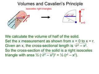 Volumes and Cavalieri’s Principle
So the cross-section of the solid is a right isosceles
triangle with area ½ (√r2
– x2
)2
= ½ (r2
– x2
).
√r2
– x2
r
We calculate the volume of half of the solid.
Set the x measurement as shown from x = 0 to x = r.
Given an x, the cross-sectional length is √r2
– x2
.
rr
isosceles right triangles
x=0
x=r
x
 