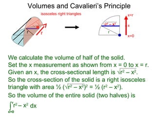 Volumes and Cavalieri’s Principle
So the cross-section of the solid is a right isosceles
triangle with area ½ (√r2
– x2
)2
= ½ (r2
– x2
).
So the volume of the entire solid (two halves) is
∫x=0
r
dxr2
– x2
√r2
– x2
r
We calculate the volume of half of the solid.
Set the x measurement as shown from x = 0 to x = r.
Given an x, the cross-sectional length is √r2
– x2
.
rr
isosceles right triangles
x=0
x=r
x
 