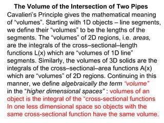 The Volume of the Intersection of Two Pipes
Cavalieri’s Principle gives the mathematical meaning
of “volumes”. Starting with 1D objects – line segments,
we define their “volumes” to be the lengths of the
segments. The “volumes” of 2D regions, i.e. areas,
are the integrals of the cross–sectional–length
functions L(x) which are “volumes of 1D line”
segments. Similarly, the volumes of 3D solids are the
integrals of the cross–sectional–area functions A(x)
which are “volumes” of 2D regions. Continuing in this
manner, we define algebraically the term “volume”
in the “higher dimensional spaces” : volumes of an
object is the integral of the “cross-sectional functions
In one less dimensional space so objects with the
same cross-sectional function have the same volume.
 