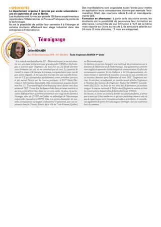 Témoignage
Céline BONALDI
Bac STI Électrotechnique 2010 - DUT GEII 2013 - École d’ingénieurs SEATECH 1ère
année
• SPÉCIFICITÉS
Le département organise 2 rentrées par année universitaire :
une en septembre et une en février.
Les étudiants sont formés sur plus de 150 bancs expérimentaux
répartis dans 10 laboratoires de Travaux Pratiques à la pointe de
la technologie.
Ils ont la possibilité de valider leur semestre 4 à l’étranger et
certains étudiants effectuent leur stage industriel dans des
entreprises à l’international.	
Des manifestations sont organisées toute l’année pour mettre
en application leurs connaissances, comme par exemple l’eco-
marathon Shell, des concours robots E=m6 et inter-départe-
ments GEII.
Formation en alternance : à partir de la deuxième année, les
étudiants ont la possibilité de poursuivre leur formation en
alternance. L’ensemble de leur formation à l’IUT est la même
mais répartie sur 3 ans au lieu de 2. Ils sont alors salariés sur
24 mois (7 mois d’études, 17 mois en entreprise).
“ A la suite de mon baccalauréat STI - Électrotechnique, je me suis orien-
tée vers une classe préparatoire aux grandes écoles (CPGE) en Technolo-
gies et Sciences pour l’Ingénieur. Au bout d’un an, j’ai décidé d’arrêter
cette formation car cela ne me convenait pas du tout. La quantité de
travail, le niveau et le manque de travaux pratiques étaient pour moi de
gros points négatifs. Je me suis donc tournée vers une nouvelle forma-
tion en IUT qui correspondait parfaitement à mon précédent parcours
et qui mettait l’accent sur les travaux pratiques : le DUT Génie Élec-
trique et Informatique Industrielle. Mes connaissances acquises durant
mon bac STI Électrotechnique m’ont beaucoup servi durant mes deux
années de DUT. J’avais déjà des bases solides dans certaines matières ce
qui m’a permis d’être très à l’aise sur certains sujets. De plus, j’ai eu l’oc-
casion d’effectuer mon quatrième semestre et mon stage de fin d’année à
l’étranger, dans un CEGEP au Québec en technologie de l’électronique
industrielle (équivalent à l’IUT). Cela m’a permis d’assimiler de nou-
velles connaissances sur le plan professionnel et personnel, avec une ex-
périence dans les Travaux Publics de la ville de Trois-Rivières (Québec)
en Électromécanique.
Ce diplôme m’a permis d’acquérir une multitude de connaissances sur le
domaine de l’électricité et de l’informatique. J’ai également pu enrichir
mon anglais et apprendre des techniques de communication. En plus des
connaissances acquises, la vie étudiante a été très épanouissante. Ai-
mant évoluer et apprendre de nouvelles choses, je me suis orientée vers
un nouveau domaine après l’obtention de mon DUT : l’ingénierie ma-
rine. Je suis donc, actuellement, en première année d’école d’ingénieurs
à l’Institut des Sciences de l’Ingénieur Toulon-Var (ISITV) -nouvelle-
ment SEATECH-. Au bout de mes trois ans de formation, je souhaite
intégrer la marine nationale à Toulon dans l’ingénierie marine ou bien
les Constructions Industrielles de la Méditerranée (CNIM).
En résumé, si j’avais un conseil à donner aux futurs étudiants, je pense
que ce serait qu’il faut tendre vers ce qui nous passionne, même si cela n’a
pas de rapport avec notre formation actuelle ou précédente. Je conseille-
rais également de partir faire des stages à l’étranger, c’est une expérience
hors du commun. “
 