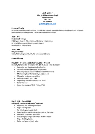 Jack Linter
Flat 10, 85 Lansdowne Road
Bournemouth
BH1 1RP
07535549449
jacklinter@icloud.com
Personal Profile
I considermyself tobe aconfident,reliableandfriendlymemberof anyteam.I have retail,customer
service andfitnessexperience. Iwishtohave a careerin retail.
2008 – 2011
Portsmouth College
BTEC Sport Award – MeritNational Diploma–Distinction
FA Level 1CommunitySportsLeadersAward
National Pool Lifeguarding
2003 – 2008
MayfieldSchool
GCSE; Maths, English,PE,ICT,RE, SciencesandDrama
Career History
May 2009 – December2011 February 2015 - Present
Primark, Portsmouth, Bournemouth - Stock Room, SalesAssistant
 Receivingandcheckingstockdeliveries
 Distributionof stockarounddepartments
 Ensuringstockis accessible tootherstaff members
 Maintaininghealthandsafetyinstockroom
 Managing customercomplaints
 Helpingoutwith Stocktake
 OrganisingTransfersinandoutof store
 BailerTrained
 Good Knowledgeof DIGI,PSGand PSR.
March 2012 – August 2014
Polo Ralph Lauren - Stock Room/Supervisor
 Receivingandcheckingdeliveries
 Replenishingstock
 Re-ticketingdamaged stock
 Cash handling,cashingupandsettingupthe store.
 Managing customercomplaints
 Deliveringtrainingtoothernewstaff members
 NightshiftKeyholder
 Beingincharge of Stock take.
 