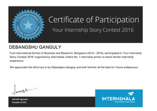 DEBANGSHU GANGULY
from International School of Business and Research, Bangalore (2014 - 2016), participated in 'Your Internship
Story Contest 2016' organized by Internshala, India's No. 1 internship portal, to share his/her internship
experience.
We appreciate the effort put in by Debangshu Ganguly and wish him/her all the best for future endeavours.
 