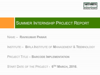 THINK BIG GROW BIG
SUMMER INTERNSHIP PROJECT REPORT
NAME – RAVIKUMAR PAWAR
INSTITUTE – BIRLA INSTITUTE OF MANAGEMENT & TECHNOLOGY
PROJECT TITLE – BARCODE IMPLEMENTATION
START DATE OF THE PROJECT - 6TH MARCH, 2016.
 