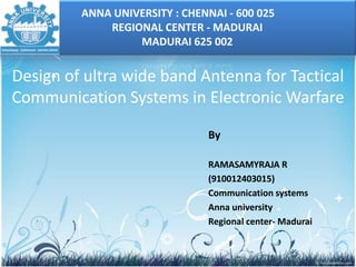 Design of ultra wide band Antenna for Tactical
Communication Systems in Electronic Warfare
By
RAMASAMYRAJA R
(910012403015)
Communication systems
Anna university
Regional center- Madurai
ANNA UNIVERSITY : CHENNAI - 600 025
REGIONAL CENTER - MADURAI
MADURAI 625 002
 