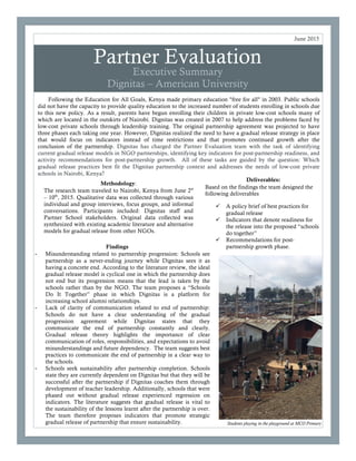 Partner Evaluation
Executive Summary
Dignitas – American University
Following the Education for All Goals, Kenya made primary education "free for all" in 2003. Public schools
did not have the capacity to provide quality education to the increased number of students enrolling in schools due
to this new policy. As a result, parents have begun enrolling their children in private low-cost schools many of
which are located in the outskirts of Nairobi. Dignitas was created in 2007 to help address the problems faced by
low-cost private schools through leadership training. The original partnership agreement was projected to have
three phases each taking one year. However, Dignitas realized the need to have a gradual release strategy in place
that would focus on indicators instead of time restrictions and that promotes continued growth after the
conclusion of the partnership. Dignitas has charged the Partner Evaluation team with the task of identifying
current gradual release models in NGO partnerships, identifying key indicators for post-partnership readiness, and
activity recommendations for post-partnership growth. All of these tasks are guided by the question: Which
gradual release practices best fit the Dignitas partnership context and addresses the needs of low-cost private
schools in Nairobi, Kenya?
June 2015
Methodology:
The research team traveled to Nairobi, Kenya from June 2st
– 10th
, 2015. Qualitative data was collected through various
individual and group interviews, focus groups, and informal
conversations. Participants included: Dignitas staff and
Partner School stakeholders. Original data collected was
synthesized with existing academic literature and alternative
models for gradual release from other NGOs.
Students playing in the playground at MCO Primary
Deliverables:
Based on the findings the team designed the
following deliverables
ü A policy brief of best practices for
gradual release
ü Indicators that denote readiness for
the release into the proposed “schools
do together”
ü Recommendations for post-
partnership growth phase.Findings
- Misunderstanding related to partnership progression: Schools see
partnership as a never-ending journey while Dignitas sees it as
having a concrete end. According to the literature review, the ideal
gradual release model is cyclical one in which the partnership does
not end but its progression means that the lead is taken by the
schools rather than by the NGO. The team proposes a “Schools
Do It Together” phase in which Dignitas is a platform for
increasing school alumni relationships.
- Lack of clarity of communication related to end of partnership:
Schools do not have a clear understanding of the gradual
progression agreement while Dignitas states that they
communicate the end of partnership constantly and clearly.
Gradual release theory highlights the importance of clear
communication of roles, responsibilities, and expectations to avoid
misunderstandings and future dependency. The team suggests best
practices to communicate the end of partnership in a clear way to
the schools.
- Schools seek sustainability after partnership completion. Schools
state they are currently dependent on Dignitas but that they will be
successful after the partnership if Dignitas coaches them through
development of teacher leadership. Additionally, schools that were
phased out without gradual release experienced regression on
indicators. The literature suggests that gradual release is vital to
the sustainability of the lessons learnt after the partnership is over.
The team therefore proposes indicators that promote strategic
gradual release of partnership that ensure sustainability.
 
