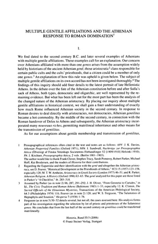 MULTIPLE GENTILE AFFILIATIONS AND THE ATHENIAN
RESPONSE TO ROMAN DOMINATION'
I.
We find dated to the second century B.C. and later several examples of Athenians
with multiple gentile affiliations. These examples call for anexplanation. Ourconcern
over Athenians affiliated with more thanone genos arises from the assumptionwidely
held by historiansof the ancientAtheniangene, those aristocratic2clans responsiblefor
certainpublic cults andthe cults' priesthoods, thata citizen could be a memberof only
one genos.3 An explanation of how this rule was upheld is given below. The subjectof
multiplegentile affiliationson its own accordhasnotbeen investigatedthoroughly.4The
findings of this inquiryshould add finerdetails to the latest portraitof late Hellenistic
Athens. Inthe debateover the fate of the Athenianconstitution before andafterSulla's
sack of Athens, both types, democratic and oligarchic, are well representedby the re-
maining evidence. But what has been left out for the most parthas been the analysis of
the changed natureof the Athenian aristocracy.By placing our inquiryaboutmultiple
gentile affiliations in historical context, we shall gain a finerunderstandingof exactly
how much Rome influenced Athenian society in the second century. In response to
Roman desires to deal directly with aristocracies, not democracies, Atheniangentilitas
became a hot commodity. By the middle of the second century,in connection with the
Roman handoverof Delos to Athens and subsequently,the Athenianaristocracyincor-
poratedmany nouveaux riches, permittingmatrilinealinheritanceand othermeans for
the transmissionof gentilitas.
As for our assumptions about gentile membership and transmissionof gentilitas,
Prosopographical references often cited in the text and notes are as follows: APF: J. K. Davies,
Athenian Propertied Families (Oxford 1971); NPA: J. Sundwall, Nachtrage zur Prosopographia
Attica (Ofversigt af Finska Vetenkaps Societetens Forhandlinger 52 [1909/1910] Helsinki 1910);
PA:J. Kirchner, Prosopographia Attica, 2 vols. (Berlin 1901-1903).
The authorwould like to thankFrankClover, Stephen Tracy,SarahPomeroy, Robert Parker,Michael
Hoff, Kai Brodersen, and the readers of Historia for their contributions.
2 Regarding the Eupatridaiand their identification with the gene and altogether the Athenian aristoc-
racy, see D. Feaver, "Historical Development in the Priesthoods of Athens," YCS15 (1957) 123-158,
especially 128; M. T.W.Arnheim, Aristocracy in GreekSociety (London 1977) 46-5 1;andR. Parker,
Athenian Religion. AHistory (Oxford 1996) 63-63. The gene analyzed for this paperare those listed
in Parker's "A Checklist," ib. 285-318.
3 Assumed by Parker (as in note 2) 66, 287, 291-292; J. H. Oliver, "From Gennetai to Curiales," in
Id., The Civic Tradition and Roman Athens (Baltimore 1983) 1-33, especially 12; K. Clinton, The
Sacred Officials of the Eleusinian Mysteries, Transactions of the American Philological Society,
64.3 (Philadelphia 1974) 116; Feaver (as in note 2) 128; and W. S. Ferguson, "The Salaminioi of
Heptaphyla and Sounion," Hesperia 7 (1938) 1-76.
4 Ferguson (as in note 3) 50-52 details several, but not all, the cases assessed here. His analysis forms
part of his investigation regarding the selection by lot of priests and priestesses of the Salaminioi
genos. He concludes that from the last half of the second century on gentilitas could be transferred
matrilineally.
Historia,Band55/3 (2006)
C)FranzSteinerVerlag,Stuttgart
 