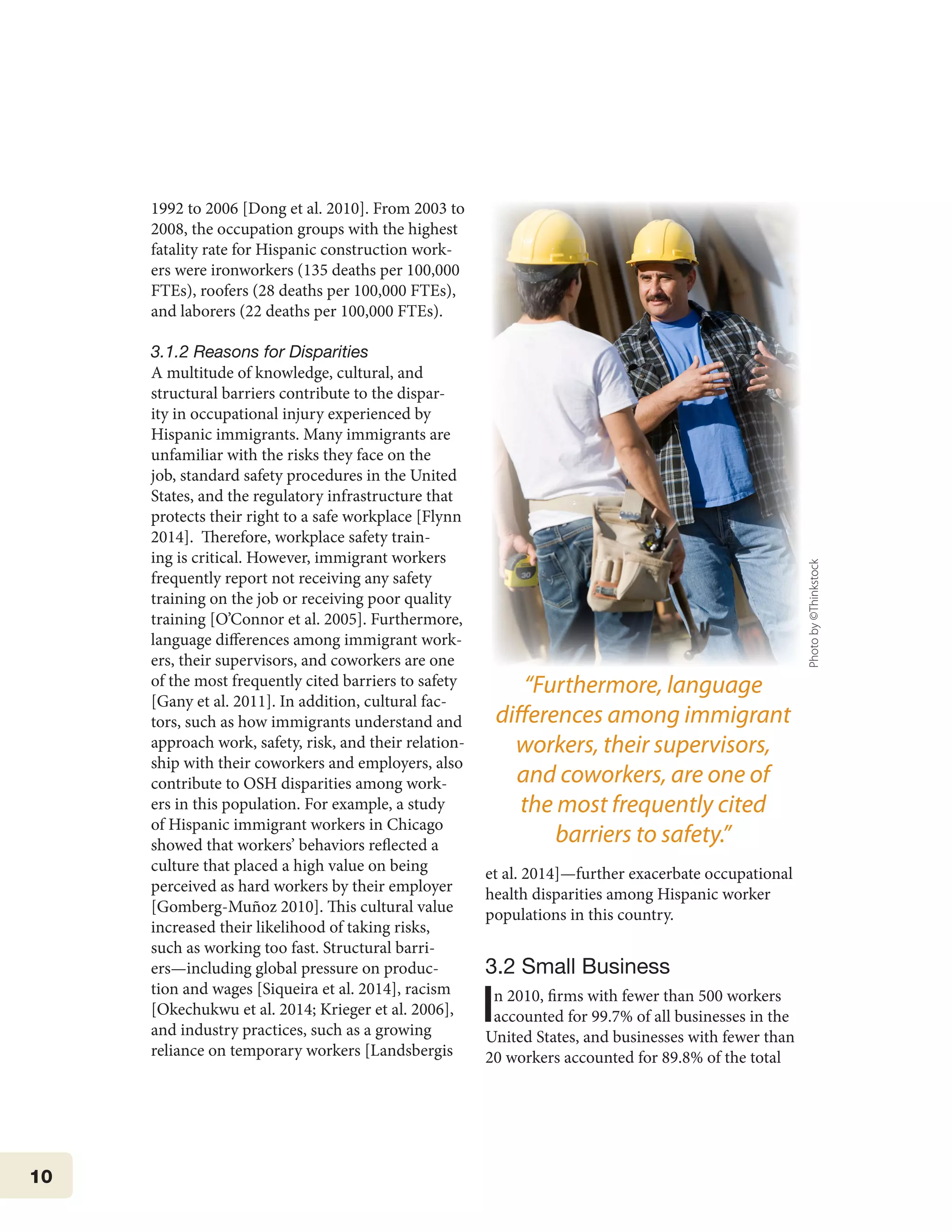 10
1992 to 2006 [Dong et al. 2010]. From 2003 to
2008, the occupation groups with the highest
fatality rate for Hispanic construction work-
ers were ironworkers (135 deaths per 100,000
FTEs), roofers (28 deaths per 100,000 FTEs),
and laborers (22 deaths per 100,000 FTEs).
3.1.2 Reasons for Disparities
A multitude of knowledge, cultural, and
structural barriers contribute to the dispar-
ity in occupational injury experienced by
Hispanic immigrants. Many immigrants are
unfamiliar with the risks they face on the
job, standard safety procedures in the United
States, and the regulatory infrastructure that
protects their right to a safe workplace [Flynn
2014]. Therefore, workplace safety train-
ing is critical. However, immigrant workers
frequently report not receiving any safety
training on the job or receiving poor quality
training [O’Connor et al. 2005]. Furthermore,
language differences among immigrant work-
ers, their supervisors, and coworkers are one
of the most frequently cited barriers to safety
[Gany et al. 2011]. In addition, cultural fac-
tors, such as how immigrants understand and
approach work, safety, risk, and their relation-
ship with their coworkers and employers, also
contribute to OSH disparities among work-
ers in this population. For example, a study
of Hispanic immigrant workers in Chicago
showed that workers’ behaviors reflected a
culture that placed a high value on being
perceived as hard workers by their employer
[Gomberg-Muñoz 2010]. This cultural value
increased their likelihood of taking risks,
such as working too fast. Structural barri-
ers—including global pressure on produc-
tion and wages [Siqueira et al. 2014], racism
[Okechukwu et al. 2014; Krieger et al. 2006],
and industry practices, such as a growing
reliance on temporary workers [Landsbergis
et al. 2014]—further exacerbate occupational
health disparities among Hispanic worker
populations in this country.
3.2 Small Business
In 2010, firms with fewer than 500 workers
accounted for 99.7% of all businesses in the
United States, and businesses with fewer than
20 workers accounted for 89.8% of the total
“Furthermore, language
differences among immigrant
workers, their supervisors,
and coworkers, are one of
the most frequently cited
barriers to safety.”
Photoby©Thinkstock
 