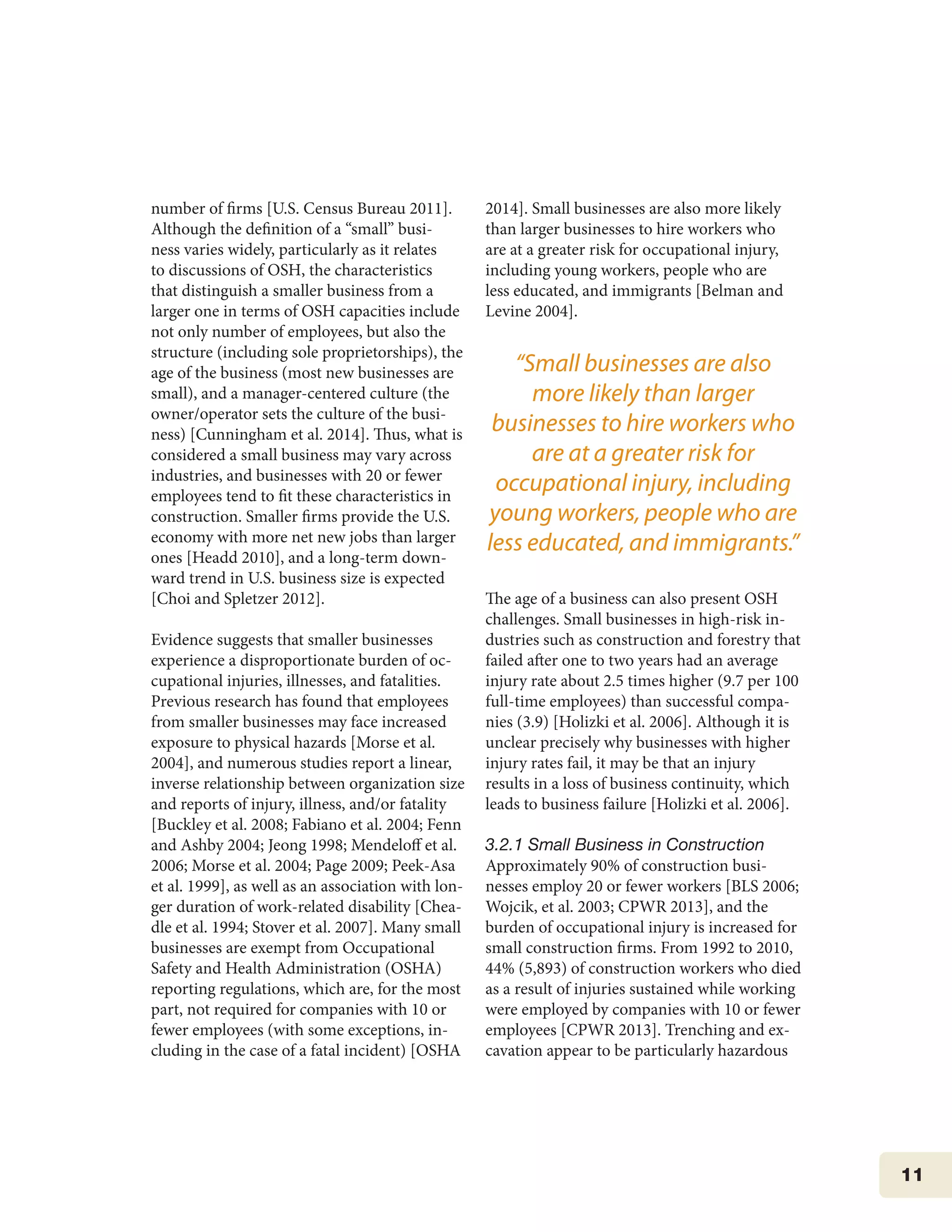 11
number of firms [U.S. Census Bureau 2011].
Although the definition of a “small” busi-
ness varies widely, particularly as it relates
to discussions of OSH, the characteristics
that distinguish a smaller business from a
larger one in terms of OSH capacities include
not only number of employees, but also the
structure (including sole proprietorships), the
age of the business (most new businesses are
small), and a manager-centered culture (the
owner/operator sets the culture of the busi-
ness) [Cunningham et al. 2014]. Thus, what is
considered a small business may vary across
industries, and businesses with 20 or fewer
employees tend to fit these characteristics in
construction. Smaller firms provide the U.S.
economy with more net new jobs than larger
ones [Headd 2010], and a long-term down-
ward trend in U.S. business size is expected
[Choi and Spletzer 2012].
Evidence suggests that smaller businesses
experience a disproportionate burden of oc-
cupational injuries, illnesses, and fatalities.
Previous research has found that employees
from smaller businesses may face increased
exposure to physical hazards [Morse et al.
2004], and numerous studies report a linear,
inverse relationship between organization size
and reports of injury, illness, and/or fatality
[Buckley et al. 2008; Fabiano et al. 2004; Fenn
and Ashby 2004; Jeong 1998; Mendeloff et al.
2006; Morse et al. 2004; Page 2009; Peek-Asa
et al. 1999], as well as an association with lon-
ger duration of work-related disability [Chea-
dle et al. 1994; Stover et al. 2007]. Many small
businesses are exempt from Occupational
Safety and Health Administration (OSHA)
reporting regulations, which are, for the most
part, not required for companies with 10 or
fewer employees (with some exceptions, in-
cluding in the case of a fatal incident) [OSHA
2014]. Small businesses are also more likely
than larger businesses to hire workers who
are at a greater risk for occupational injury,
including young workers, people who are
less educated, and immigrants [Belman and
Levine 2004].
The age of a business can also present OSH
challenges. Small businesses in high-risk in-
dustries such as construction and forestry that
failed after one to two years had an average
injury rate about 2.5 times higher (9.7 per 100
full-time employees) than successful compa-
nies (3.9) [Holizki et al. 2006]. Although it is
unclear precisely why businesses with higher
injury rates fail, it may be that an injury
results in a loss of business continuity, which
leads to business failure [Holizki et al. 2006].
3.2.1 Small Business in Construction
Approximately 90% of construction busi-
nesses employ 20 or fewer workers [BLS 2006;
Wojcik, et al. 2003; CPWR 2013], and the
burden of occupational injury is increased for
small construction firms. From 1992 to 2010,
44% (5,893) of construction workers who died
as a result of injuries sustained while working
were employed by companies with 10 or fewer
employees [CPWR 2013]. Trenching and ex-
cavation appear to be particularly hazardous
“Small businesses are also
more likely than larger
businesses to hire workers who
are at a greater risk for
occupational injury, including
young workers, people who are
less educated, and immigrants.”
 