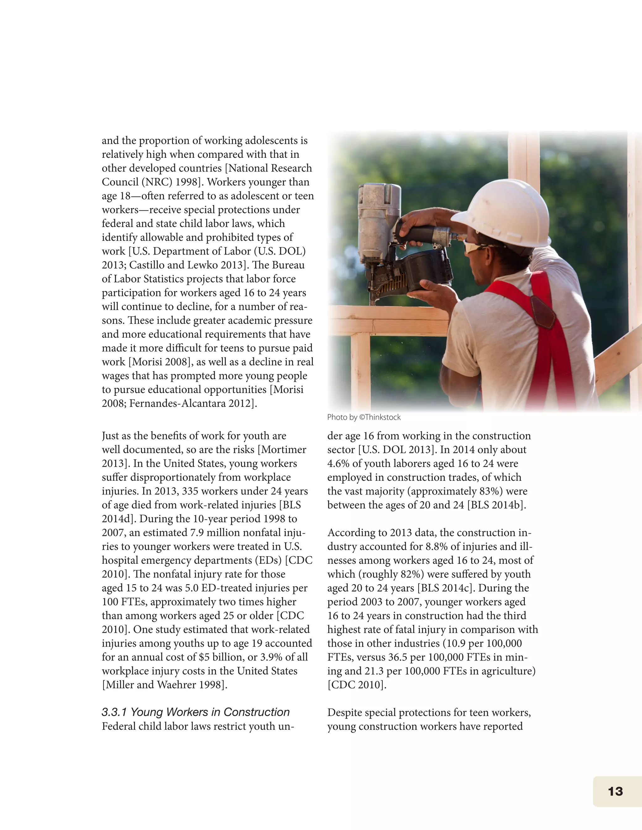 13
and the proportion of working adolescents is
relatively high when compared with that in
other developed countries [National Research
Council (NRC) 1998]. Workers younger than
age 18—often referred to as adolescent or teen
workers—receive special protections under
federal and state child labor laws, which
identify allowable and prohibited types of
work [U.S. Department of Labor (U.S. DOL)
2013; Castillo and Lewko 2013]. The Bureau
of Labor Statistics projects that labor force
participation for workers aged 16 to 24 years
will continue to decline, for a number of rea-
sons. These include greater academic pressure
and more educational requirements that have
made it more difficult for teens to pursue paid
work [Morisi 2008], as well as a decline in real
wages that has prompted more young people
to pursue educational opportunities [Morisi
2008; Fernandes-Alcantara 2012].
Just as the benefits of work for youth are
well documented, so are the risks [Mortimer
2013]. In the United States, young workers
suffer disproportionately from workplace
injuries. In 2013, 335 workers under 24 years
of age died from work-related injuries [BLS
2014d]. During the 10-year period 1998 to
2007, an estimated 7.9 million nonfatal inju-
ries to younger workers were treated in U.S.
hospital emergency departments (EDs) [CDC
2010]. The nonfatal injury rate for those
aged 15 to 24 was 5.0 ED-treated injuries per
100 FTEs, approximately two times higher
than among workers aged 25 or older [CDC
2010]. One study estimated that work-related
injuries among youths up to age 19 accounted
for an annual cost of $5 billion, or 3.9% of all
workplace injury costs in the United States
[Miller and Waehrer 1998].
3.3.1 Young Workers in Construction
Federal child labor laws restrict youth un-
der age 16 from working in the construction
sector [U.S. DOL 2013]. In 2014 only about
4.6% of youth laborers aged 16 to 24 were
employed in construction trades, of which
the vast majority (approximately 83%) were
between the ages of 20 and 24 [BLS 2014b].
According to 2013 data, the construction in-
dustry accounted for 8.8% of injuries and ill-
nesses among workers aged 16 to 24, most of
which (roughly 82%) were suffered by youth
aged 20 to 24 years [BLS 2014c]. During the
period 2003 to 2007, younger workers aged
16 to 24 years in construction had the third
highest rate of fatal injury in comparison with
those in other industries (10.9 per 100,000
FTEs, versus 36.5 per 100,000 FTEs in min-
ing and 21.3 per 100,000 FTEs in agriculture)
[CDC 2010].
Despite special protections for teen workers,
young construction workers have reported
Photo by ©Thinkstock
 