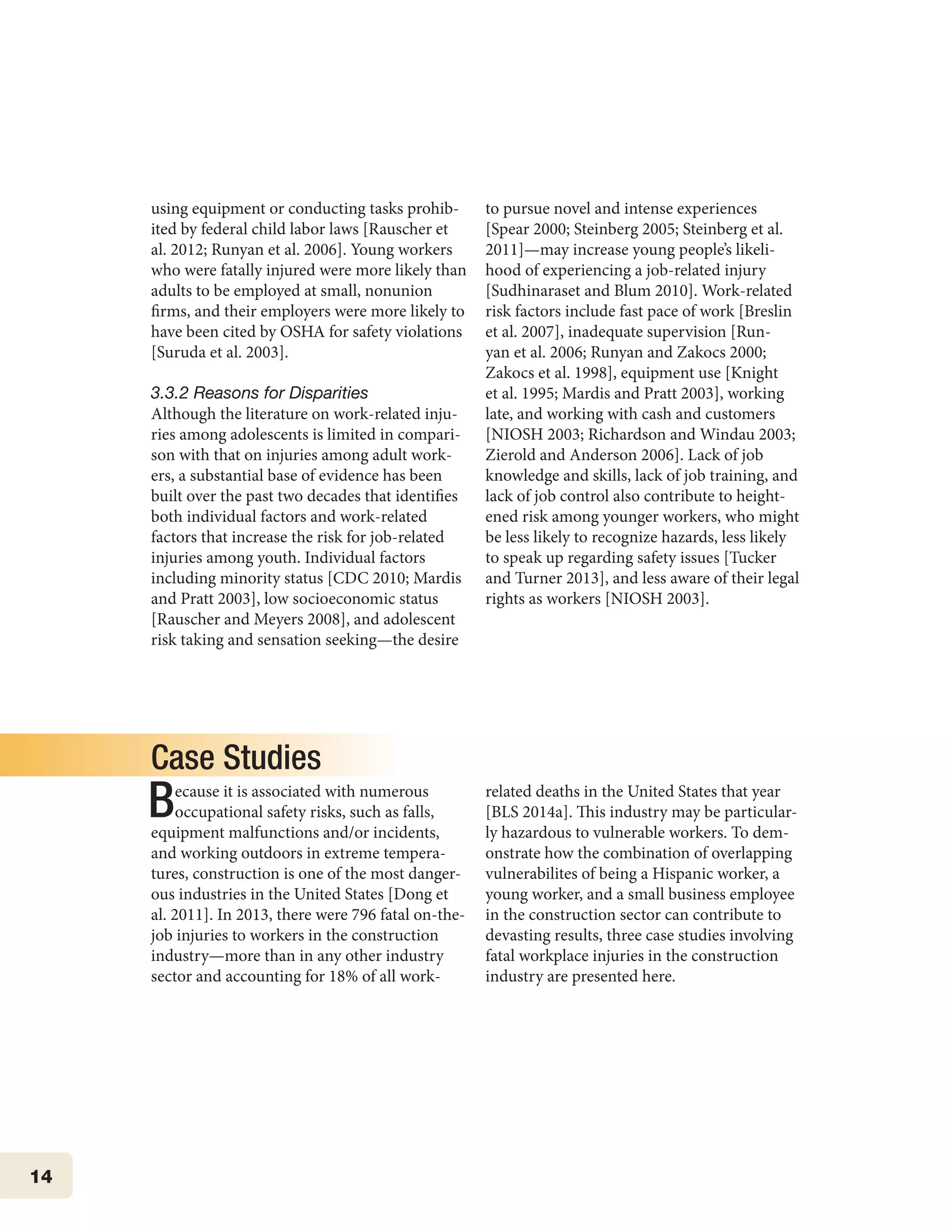 14
using equipment or conducting tasks prohib-
ited by federal child labor laws [Rauscher et
al. 2012; Runyan et al. 2006]. Young workers
who were fatally injured were more likely than
adults to be employed at small, nonunion
firms, and their employers were more likely to
have been cited by OSHA for safety violations
[Suruda et al. 2003].
3.3.2 Reasons for Disparities
Although the literature on work-related inju-
ries among adolescents is limited in compari-
son with that on injuries among adult work-
ers, a substantial base of evidence has been
built over the past two decades that identifies
both individual factors and work-related
factors that increase the risk for job-related
injuries among youth. Individual factors
including minority status [CDC 2010; Mardis
and Pratt 2003], low socioeconomic status
[Rauscher and Meyers 2008], and adolescent
risk taking and sensation seeking—the desire
to pursue novel and intense experiences
[Spear 2000; Steinberg 2005; Steinberg et al.
2011]—may increase young people’s likeli-
hood of experiencing a job-related injury
[Sudhinaraset and Blum 2010]. Work-related
risk factors include fast pace of work [Breslin
et al. 2007], inadequate supervision [Run-
yan et al. 2006; Runyan and Zakocs 2000;
Zakocs et al. 1998], equipment use [Knight
et al. 1995; Mardis and Pratt 2003], working
late, and working with cash and customers
[NIOSH 2003; Richardson and Windau 2003;
Zierold and Anderson 2006]. Lack of job
knowledge and skills, lack of job training, and
lack of job control also contribute to height-
ened risk among younger workers, who might
be less likely to recognize hazards, less likely
to speak up regarding safety issues [Tucker
and Turner 2013], and less aware of their legal
rights as workers [NIOSH 2003].
Case Studies
Because it is associated with numerous
occupational safety risks, such as falls,
equipment malfunctions and/or incidents,
and working outdoors in extreme tempera-
tures, construction is one of the most danger-
ous industries in the United States [Dong et
al. 2011]. In 2013, there were 796 fatal on-the-
job injuries to workers in the construction
industry—more than in any other industry
sector and accounting for 18% of all work-
related deaths in the United States that year
[BLS 2014a]. This industry may be particular-
ly hazardous to vulnerable workers. To dem-
onstrate how the combination of overlapping
vulnerabilites of being a Hispanic worker, a
young worker, and a small business employee
in the construction sector can contribute to
devasting results, three case studies involving
fatal workplace injuries in the construction
industry are presented here.
 