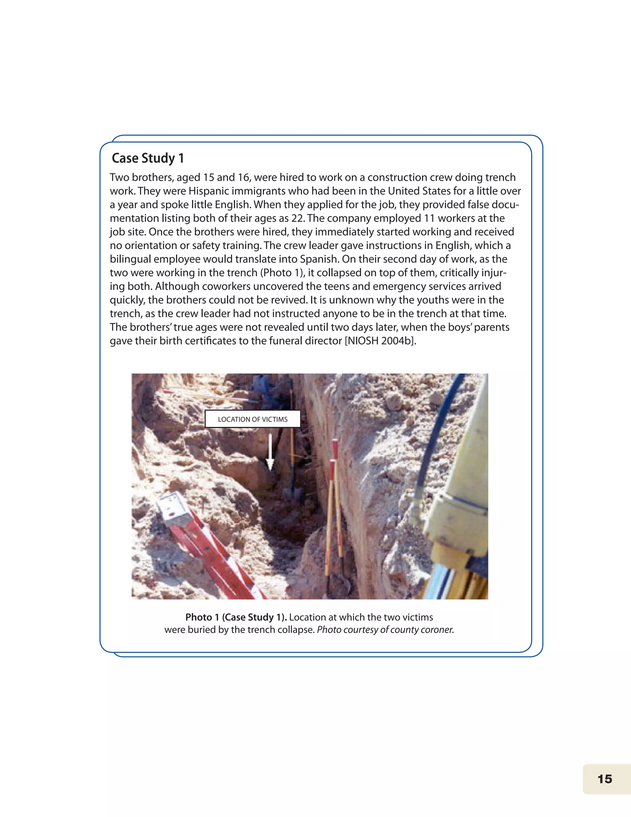 15
Case Study 1	
Two brothers, aged 15 and 16, were hired to work on a construction crew doing trench
work. They were Hispanic immigrants who had been in the United States for a little over
a year and spoke little English. When they applied for the job, they provided false docu-
mentation listing both of their ages as 22. The company employed 11 workers at the
job site. Once the brothers were hired, they immediately started working and received
no orientation or safety training. The crew leader gave instructions in English, which a
bilingual employee would translate into Spanish. On their second day of work, as the
two were working in the trench (Photo 1), it collapsed on top of them, critically injur-
ing both. Although coworkers uncovered the teens and emergency services arrived
quickly, the brothers could not be revived. It is unknown why the youths were in the
trench, as the crew leader had not instructed anyone to be in the trench at that time.
The brothers’true ages were not revealed until two days later, when the boys’parents
gave their birth certificates to the funeral director [NIOSH 2004b].
Photo 1 (Case Study 1). Location at which the two victims
were buried by the trench collapse. Photo courtesy of county coroner.
LOCATION OF VICTIMS
 
