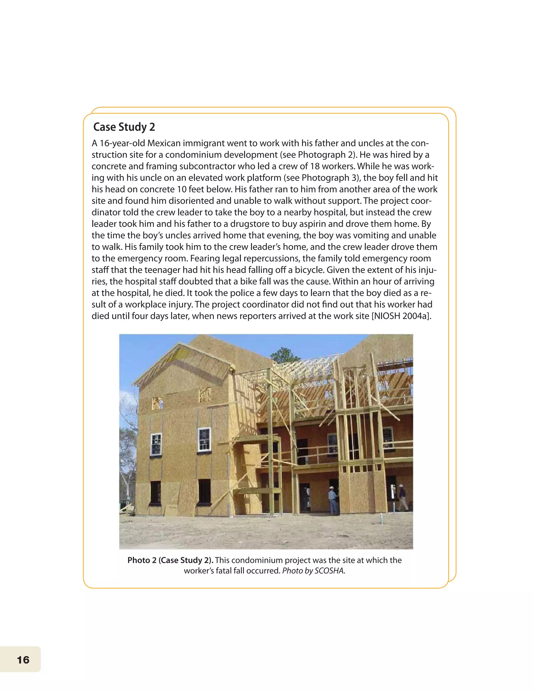 16
Case Study 2
A 16-year-old Mexican immigrant went to work with his father and uncles at the con-
struction site for a condominium development (see Photograph 2). He was hired by a
concrete and framing subcontractor who led a crew of 18 workers. While he was work-
ing with his uncle on an elevated work platform (see Photograph 3), the boy fell and hit
his head on concrete 10 feet below. His father ran to him from another area of the work
site and found him disoriented and unable to walk without support. The project coor-
dinator told the crew leader to take the boy to a nearby hospital, but instead the crew
leader took him and his father to a drugstore to buy aspirin and drove them home. By
the time the boy’s uncles arrived home that evening, the boy was vomiting and unable
to walk. His family took him to the crew leader’s home, and the crew leader drove them
to the emergency room. Fearing legal repercussions, the family told emergency room
staff that the teenager had hit his head falling off a bicycle. Given the extent of his inju-
ries, the hospital staff doubted that a bike fall was the cause. Within an hour of arriving
at the hospital, he died. It took the police a few days to learn that the boy died as a re-
sult of a workplace injury. The project coordinator did not find out that his worker had
died until four days later, when news reporters arrived at the work site [NIOSH 2004a].
Photo 2 (Case Study 2). This condominium project was the site at which the
worker’s fatal fall occurred. Photo by SCOSHA.
 