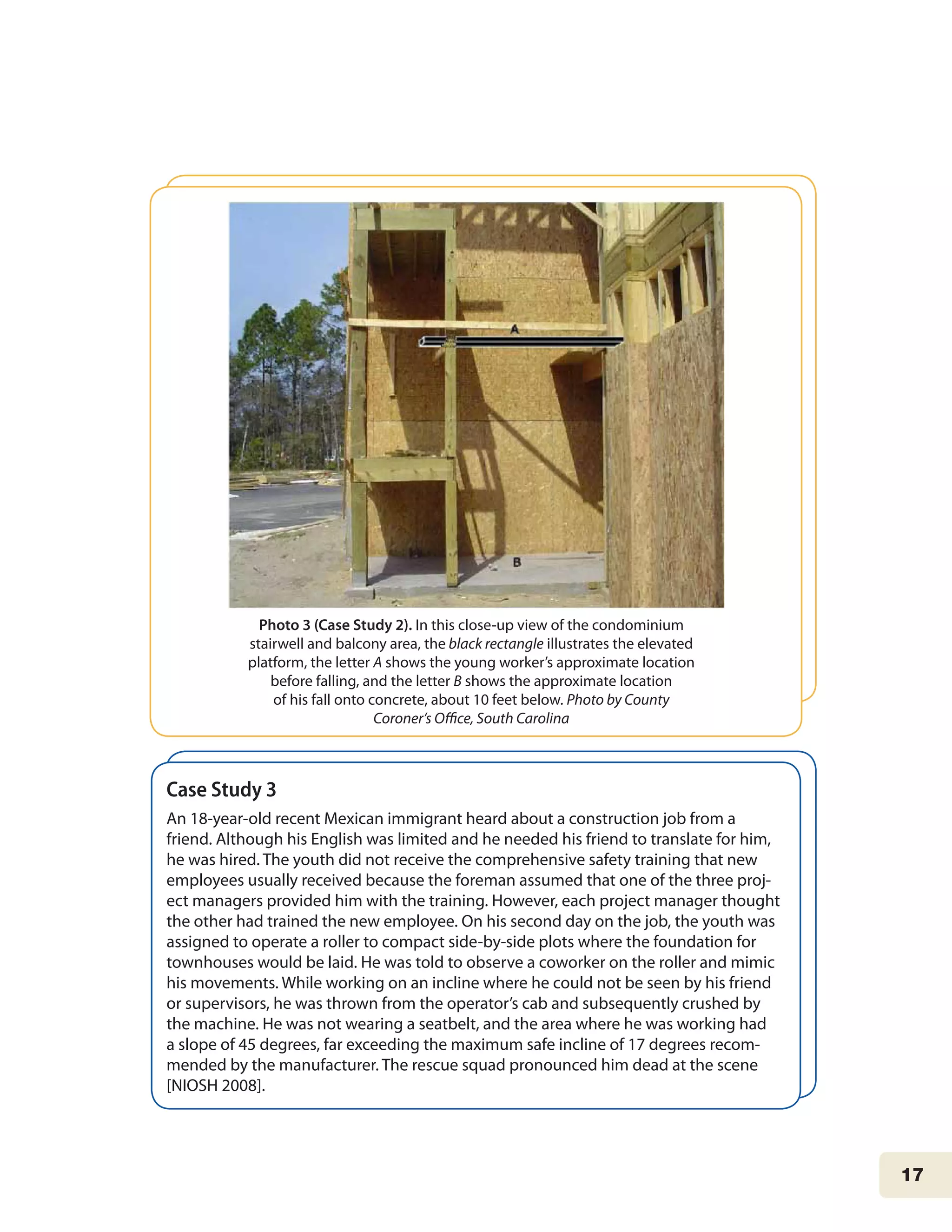 17
Case Study 3
An 18-year-old recent Mexican immigrant heard about a construction job from a
friend. Although his English was limited and he needed his friend to translate for him,
he was hired. The youth did not receive the comprehensive safety training that new
employees usually received because the foreman assumed that one of the three proj-
ect managers provided him with the training. However, each project manager thought
the other had trained the new employee. On his second day on the job, the youth was
assigned to operate a roller to compact side-by-side plots where the foundation for
townhouses would be laid. He was told to observe a coworker on the roller and mimic
his movements. While working on an incline where he could not be seen by his friend
or supervisors, he was thrown from the operator’s cab and subsequently crushed by
the machine. He was not wearing a seatbelt, and the area where he was working had
a slope of 45 degrees, far exceeding the maximum safe incline of 17 degrees recom-
mended by the manufacturer. The rescue squad pronounced him dead at the scene
[NIOSH 2008].
Photo 3 (Case Study 2). In this close-up view of the condominium
stairwell and balcony area, the black rectangle illustrates the elevated
platform, the letter A shows the young worker’s approximate location
before falling, and the letter B shows the approximate location
of his fall onto concrete, about 10 feet below. Photo by County
Coroner’s Office, South Carolina
 