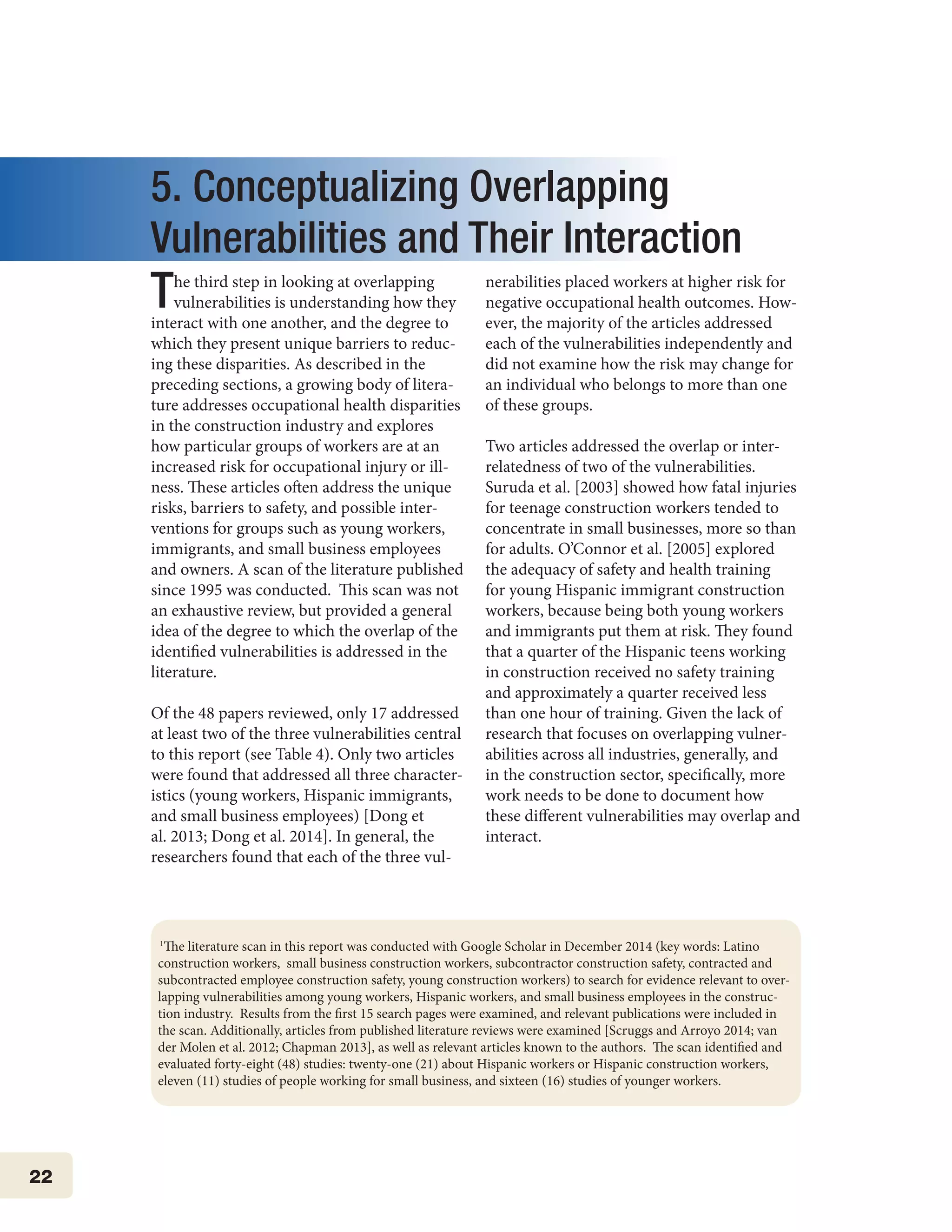 22
5. Conceptualizing Overlapping
Vulnerabilities and Their Interaction
The third step in looking at overlapping
vulnerabilities is understanding how they
interact with one another, and the degree to
which they present unique barriers to reduc-
ing these disparities. As described in the
preceding sections, a growing body of litera-
ture addresses occupational health disparities
in the construction industry and explores
how particular groups of workers are at an
increased risk for occupational injury or ill-
ness. These articles often address the unique
risks, barriers to safety, and possible inter-
ventions for groups such as young workers,
immigrants, and small business employees
and owners. A scan of the literature published
since 1995 was conducted. This scan was not
an exhaustive review, but provided a general
idea of the degree to which the overlap of the
identified vulnerabilities is addressed in the
literature.
Of the 48 papers reviewed, only 17 addressed
at least two of the three vulnerabilities central
to this report (see Table 4). Only two articles
were found that addressed all three character-
istics (young workers, Hispanic immigrants,
and small business employees) [Dong et
al. 2013; Dong et al. 2014]. In general, the
researchers found that each of the three vul-
nerabilities placed workers at higher risk for
negative occupational health outcomes. How-
ever, the majority of the articles addressed
each of the vulnerabilities independently and
did not examine how the risk may change for
an individual who belongs to more than one
of these groups.
Two articles addressed the overlap or inter-
relatedness of two of the vulnerabilities.
Suruda et al. [2003] showed how fatal injuries
for teenage construction workers tended to
concentrate in small businesses, more so than
for adults. O’Connor et al. [2005] explored
the adequacy of safety and health training
for young Hispanic immigrant construction
workers, because being both young workers
and immigrants put them at risk. They found
that a quarter of the Hispanic teens working
in construction received no safety training
and approximately a quarter received less
than one hour of training. Given the lack of
research that focuses on overlapping vulner-
abilities across all industries, generally, and
in the construction sector, specifically, more
work needs to be done to document how
these different vulnerabilities may overlap and
interact.
1
The literature scan in this report was conducted with Google Scholar in December 2014 (key words: Latino
construction workers, small business construction workers, subcontractor construction safety, contracted and
subcontracted employee construction safety, young construction workers) to search for evidence relevant to over-
lapping vulnerabilities among young workers, Hispanic workers, and small business employees in the construc-
tion industry. Results from the first 15 search pages were examined, and relevant publications were included in
the scan. Additionally, articles from published literature reviews were examined [Scruggs and Arroyo 2014; van
der Molen et al. 2012; Chapman 2013], as well as relevant articles known to the authors. The scan identified and
evaluated forty-eight (48) studies: twenty-one (21) about Hispanic workers or Hispanic construction workers,
eleven (11) studies of people working for small business, and sixteen (16) studies of younger workers.
 
