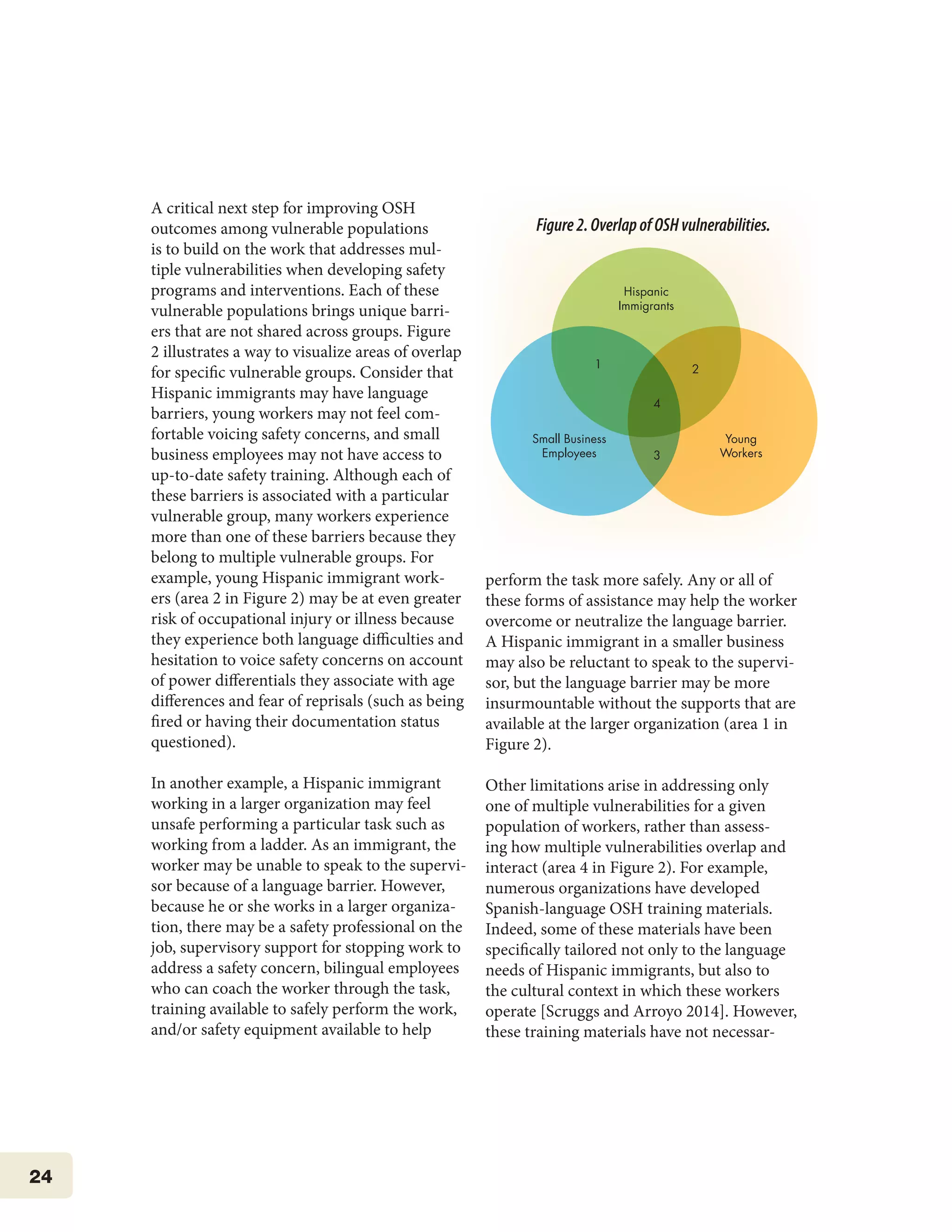 24
A critical next step for improving OSH
outcomes among vulnerable populations
is to build on the work that addresses mul-
tiple vulnerabilities when developing safety
programs and interventions. Each of these
vulnerable populations brings unique barri-
ers that are not shared across groups. Figure
2 illustrates a way to visualize areas of overlap
for specific vulnerable groups. Consider that
Hispanic immigrants may have language
barriers, young workers may not feel com-
fortable voicing safety concerns, and small
business employees may not have access to
up-to-date safety training. Although each of
these barriers is associated with a particular
vulnerable group, many workers experience
more than one of these barriers because they
belong to multiple vulnerable groups. For
example, young Hispanic immigrant work-
ers (area 2 in Figure 2) may be at even greater
risk of occupational injury or illness because
they experience both language difficulties and
hesitation to voice safety concerns on account
of power differentials they associate with age
differences and fear of reprisals (such as being
fired or having their documentation status
questioned).
In another example, a Hispanic immigrant
working in a larger organization may feel
unsafe performing a particular task such as
working from a ladder. As an immigrant, the
worker may be unable to speak to the supervi-
sor because of a language barrier. However,
because he or she works in a larger organiza-
tion, there may be a safety professional on the
job, supervisory support for stopping work to
address a safety concern, bilingual employees
who can coach the worker through the task,
training available to safely perform the work,
and/or safety equipment available to help
perform the task more safely. Any or all of
these forms of assistance may help the worker
overcome or neutralize the language barrier.
A Hispanic immigrant in a smaller business
may also be reluctant to speak to the supervi-
sor, but the language barrier may be more
insurmountable without the supports that are
available at the larger organization (area 1 in
Figure 2).
Other limitations arise in addressing only
one of multiple vulnerabilities for a given
population of workers, rather than assess-
ing how multiple vulnerabilities overlap and
interact (area 4 in Figure 2). For example,
numerous organizations have developed
Spanish-language OSH training materials.
Indeed, some of these materials have been
specifically tailored not only to the language
needs of Hispanic immigrants, but also to
the cultural context in which these workers
operate [Scruggs and Arroyo 2014]. However,
these training materials have not necessar-
Hispanic
Immigrants
Small Business
Employees
Young
Workers
1
4
3
2
Figure2.OverlapofOSHvulnerabilities.
 