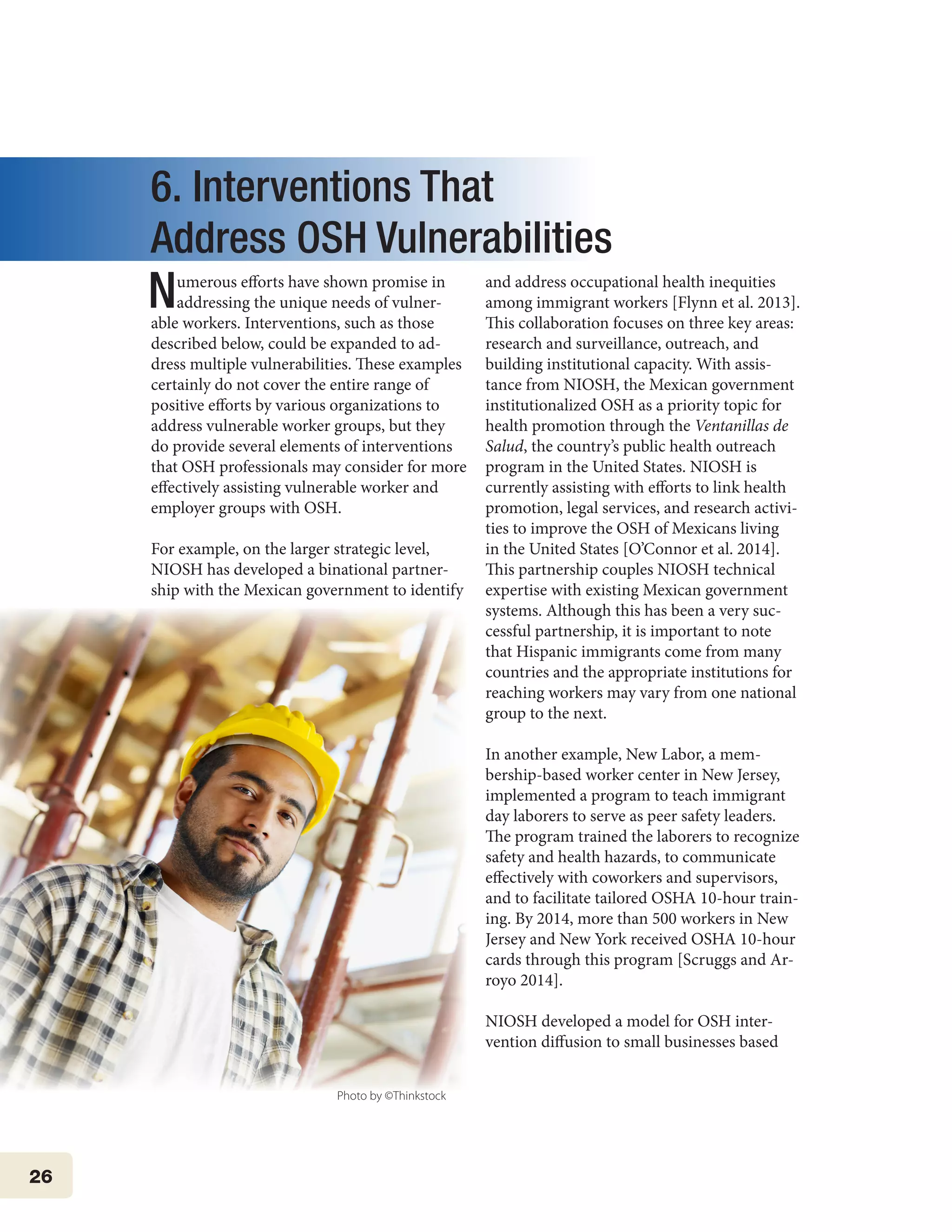 26
6. Interventions That
Address OSH Vulnerabilities
Numerous efforts have shown promise in
addressing the unique needs of vulner-
able workers. Interventions, such as those
described below, could be expanded to ad-
dress multiple vulnerabilities. These examples
certainly do not cover the entire range of
positive efforts by various organizations to
address vulnerable worker groups, but they
do provide several elements of interventions
that OSH professionals may consider for more
effectively assisting vulnerable worker and
employer groups with OSH.
For example, on the larger strategic level,
NIOSH has developed a binational partner-
ship with the Mexican government to identify
and address occupational health inequities
among immigrant workers [Flynn et al. 2013].
This collaboration focuses on three key areas:
research and surveillance, outreach, and
building institutional capacity. With assis-
tance from NIOSH, the Mexican government
institutionalized OSH as a priority topic for
health promotion through the Ventanillas de
Salud, the country’s public health outreach
program in the United States. NIOSH is
currently assisting with efforts to link health
promotion, legal services, and research activi-
ties to improve the OSH of Mexicans living
in the United States [O’Connor et al. 2014].
This partnership couples NIOSH technical
expertise with existing Mexican government
systems. Although this has been a very suc-
cessful partnership, it is important to note
that Hispanic immigrants come from many
countries and the appropriate institutions for
reaching workers may vary from one national
group to the next.
In another example, New Labor, a mem-
bership-based worker center in New Jersey,
implemented a program to teach immigrant
day laborers to serve as peer safety leaders.
The program trained the laborers to recognize
safety and health hazards, to communicate
effectively with coworkers and supervisors,
and to facilitate tailored OSHA 10-hour train-
ing. By 2014, more than 500 workers in New
Jersey and New York received OSHA 10-hour
cards through this program [Scruggs and Ar-
royo 2014].
	
NIOSH developed a model for OSH inter-
vention diffusion to small businesses based
Photo by ©Thinkstock
 