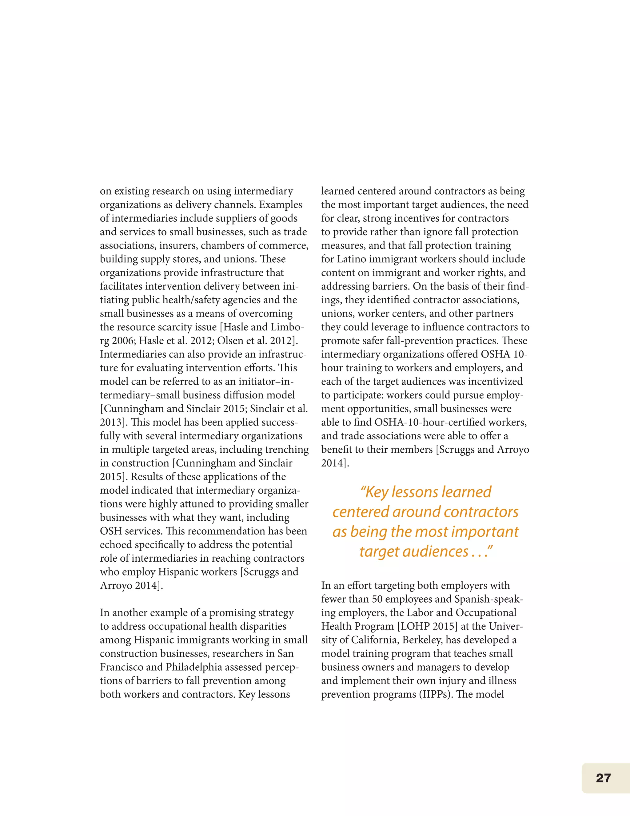 27
on existing research on using intermediary
organizations as delivery channels. Examples
of intermediaries include suppliers of goods
and services to small businesses, such as trade
associations, insurers, chambers of commerce,
building supply stores, and unions. These
organizations provide infrastructure that
facilitates intervention delivery between ini-
tiating public health/safety agencies and the
small businesses as a means of overcoming
the resource scarcity issue [Hasle and Limbo-
rg 2006; Hasle et al. 2012; Olsen et al. 2012].
Intermediaries can also provide an infrastruc-
ture for evaluating intervention efforts. This
model can be referred to as an initiator–in-
termediary–small business diffusion model
[Cunningham and Sinclair 2015; Sinclair et al.
2013]. This model has been applied success-
fully with several intermediary organizations
in multiple targeted areas, including trenching
in construction [Cunningham and Sinclair
2015]. Results of these applications of the
model indicated that intermediary organiza-
tions were highly attuned to providing smaller
businesses with what they want, including
OSH services. This recommendation has been
echoed specifically to address the potential
role of intermediaries in reaching contractors
who employ Hispanic workers [Scruggs and
Arroyo 2014].
In another example of a promising strategy
to address occupational health disparities
among Hispanic immigrants working in small
construction businesses, researchers in San
Francisco and Philadelphia assessed percep-
tions of barriers to fall prevention among
both workers and contractors. Key lessons
learned centered around contractors as being
the most important target audiences, the need
for clear, strong incentives for contractors
to provide rather than ignore fall protection
measures, and that fall protection training
for Latino immigrant workers should include
content on immigrant and worker rights, and
addressing barriers. On the basis of their find-
ings, they identified contractor associations,
unions, worker centers, and other partners
they could leverage to influence contractors to
promote safer fall-prevention practices. These
intermediary organizations offered OSHA 10-
hour training to workers and employers, and
each of the target audiences was incentivized
to participate: workers could pursue employ-
ment opportunities, small businesses were
able to find OSHA-10-hour-certified workers,
and trade associations were able to offer a
benefit to their members [Scruggs and Arroyo
2014].
In an effort targeting both employers with
fewer than 50 employees and Spanish-speak-
ing employers, the Labor and Occupational
Health Program [LOHP 2015] at the Univer-
sity of California, Berkeley, has developed a
model training program that teaches small
business owners and managers to develop
and implement their own injury and illness
prevention programs (IIPPs). The model
“Key lessons learned
centered around contractors
as being the most important
target audiences . . .”
 