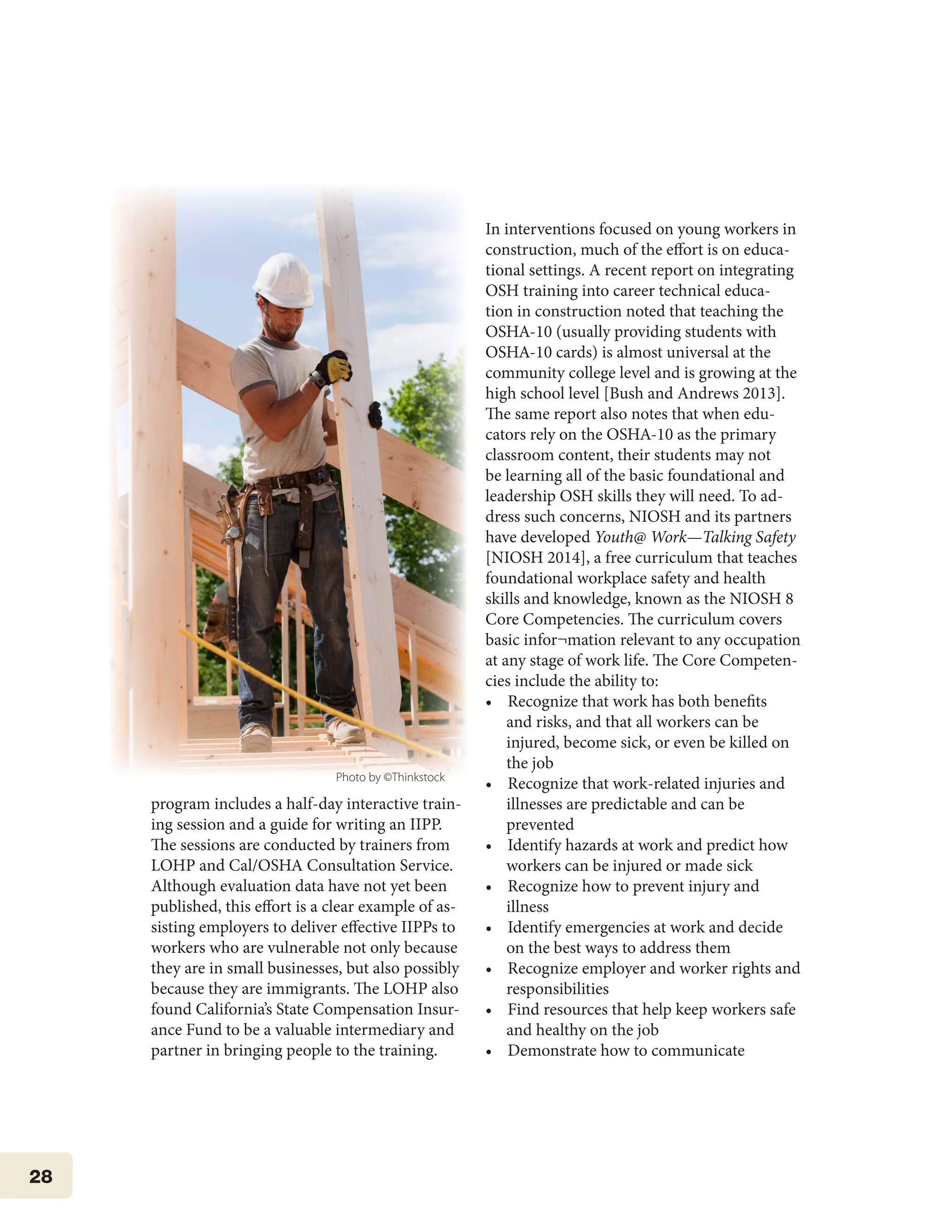 28
program includes a half-day interactive train-
ing session and a guide for writing an IIPP.
The sessions are conducted by trainers from
LOHP and Cal/OSHA Consultation Service.
Although evaluation data have not yet been
published, this effort is a clear example of as-
sisting employers to deliver effective IIPPs to
workers who are vulnerable not only because
they are in small businesses, but also possibly
because they are immigrants. The LOHP also
found California’s State Compensation Insur-
ance Fund to be a valuable intermediary and
partner in bringing people to the training.
In interventions focused on young workers in
construction, much of the effort is on educa-
tional settings. A recent report on integrating
OSH training into career technical educa-
tion in construction noted that teaching the
OSHA-10 (usually providing students with
OSHA-10 cards) is almost universal at the
community college level and is growing at the
high school level [Bush and Andrews 2013].
The same report also notes that when edu-
cators rely on the OSHA-10 as the primary
classroom content, their students may not
be learning all of the basic foundational and
leadership OSH skills they will need. To ad-
dress such concerns, NIOSH and its partners
have developed Youth@ Work—Talking Safety
[NIOSH 2014], a free curriculum that teaches
foundational workplace safety and health
skills and knowledge, known as the NIOSH 8
Core Competencies. The curriculum covers
basic infor¬mation relevant to any occupation
at any stage of work life. The Core Competen-
cies include the ability to:
•    Recognize that work has both benefits
and risks, and that all workers can be
injured, become sick, or even be killed on
the job
•    Recognize that work-related injuries and
illnesses are predictable and can be
prevented
•    Identify hazards at work and predict how
workers can be injured or made sick
•    Recognize how to prevent injury and
illness
•    Identify emergencies at work and decide
on the best ways to address them
•    Recognize employer and worker rights and
responsibilities
•    Find resources that help keep workers safe
and healthy on the job
•    Demonstrate how to communicate
Photo by ©Thinkstock
 