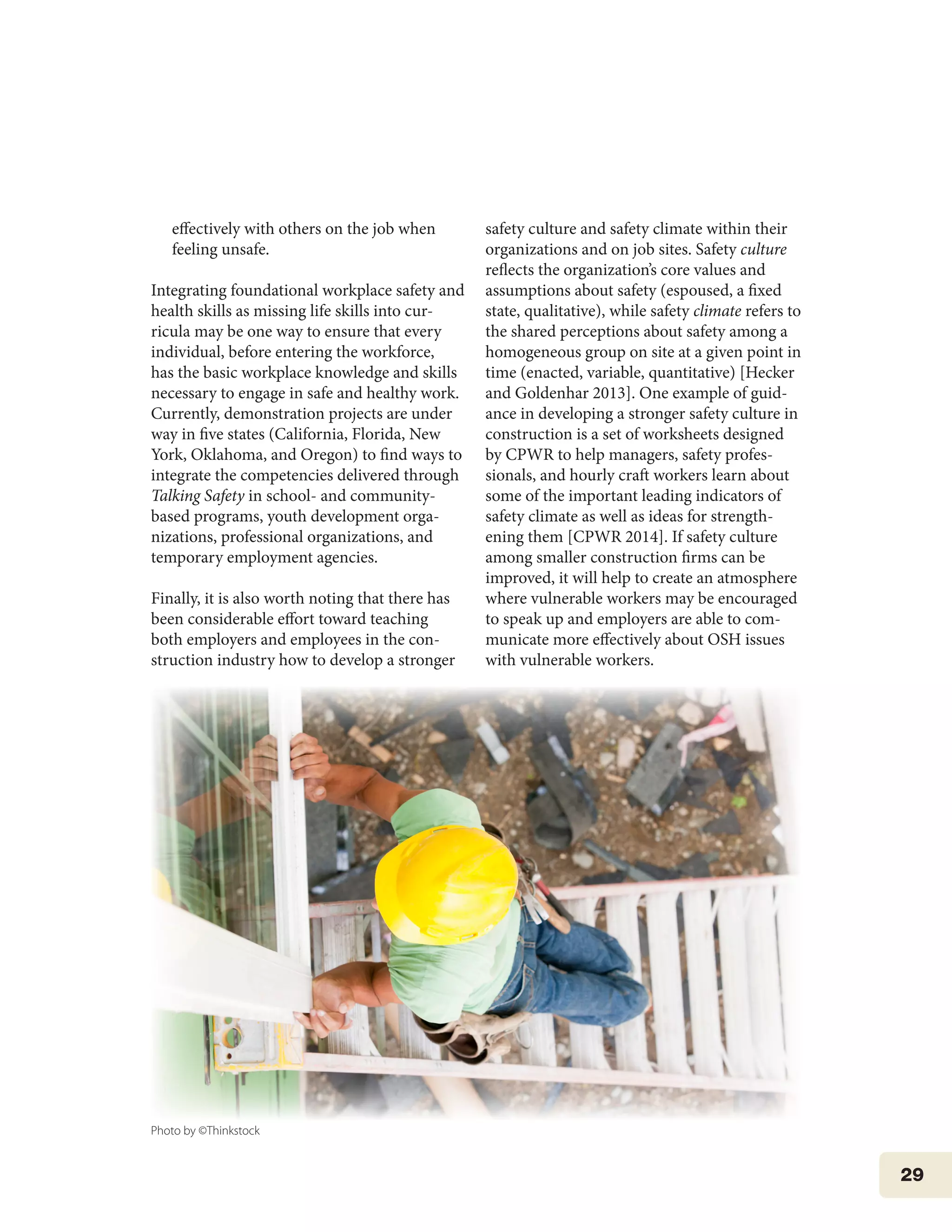 29
effectively with others on the job when
feeling unsafe.
Integrating foundational workplace safety and
health skills as missing life skills into cur-
ricula may be one way to ensure that every
individual, before entering the workforce,
has the basic workplace knowledge and skills
necessary to engage in safe and healthy work.
Currently, demonstration projects are under
way in five states (California, Florida, New
York, Oklahoma, and Oregon) to find ways to
integrate the competencies delivered through
Talking Safety in school- and community-
based programs, youth development orga-
nizations, professional organizations, and
temporary employment agencies.
Finally, it is also worth noting that there has
been considerable effort toward teaching
both employers and employees in the con-
struction industry how to develop a stronger
safety culture and safety climate within their
organizations and on job sites. Safety culture
reflects the organization’s core values and
assumptions about safety (espoused, a fixed
state, qualitative), while safety climate refers to
the shared perceptions about safety among a
homogeneous group on site at a given point in
time (enacted, variable, quantitative) [Hecker
and Goldenhar 2013]. One example of guid-
ance in developing a stronger safety culture in
construction is a set of worksheets designed
by CPWR to help managers, safety profes-
sionals, and hourly craft workers learn about
some of the important leading indicators of
safety climate as well as ideas for strength-
ening them [CPWR 2014]. If safety culture
among smaller construction firms can be
improved, it will help to create an atmosphere
where vulnerable workers may be encouraged
to speak up and employers are able to com-
municate more effectively about OSH issues
with vulnerable workers.
Photo by ©Thinkstock
 