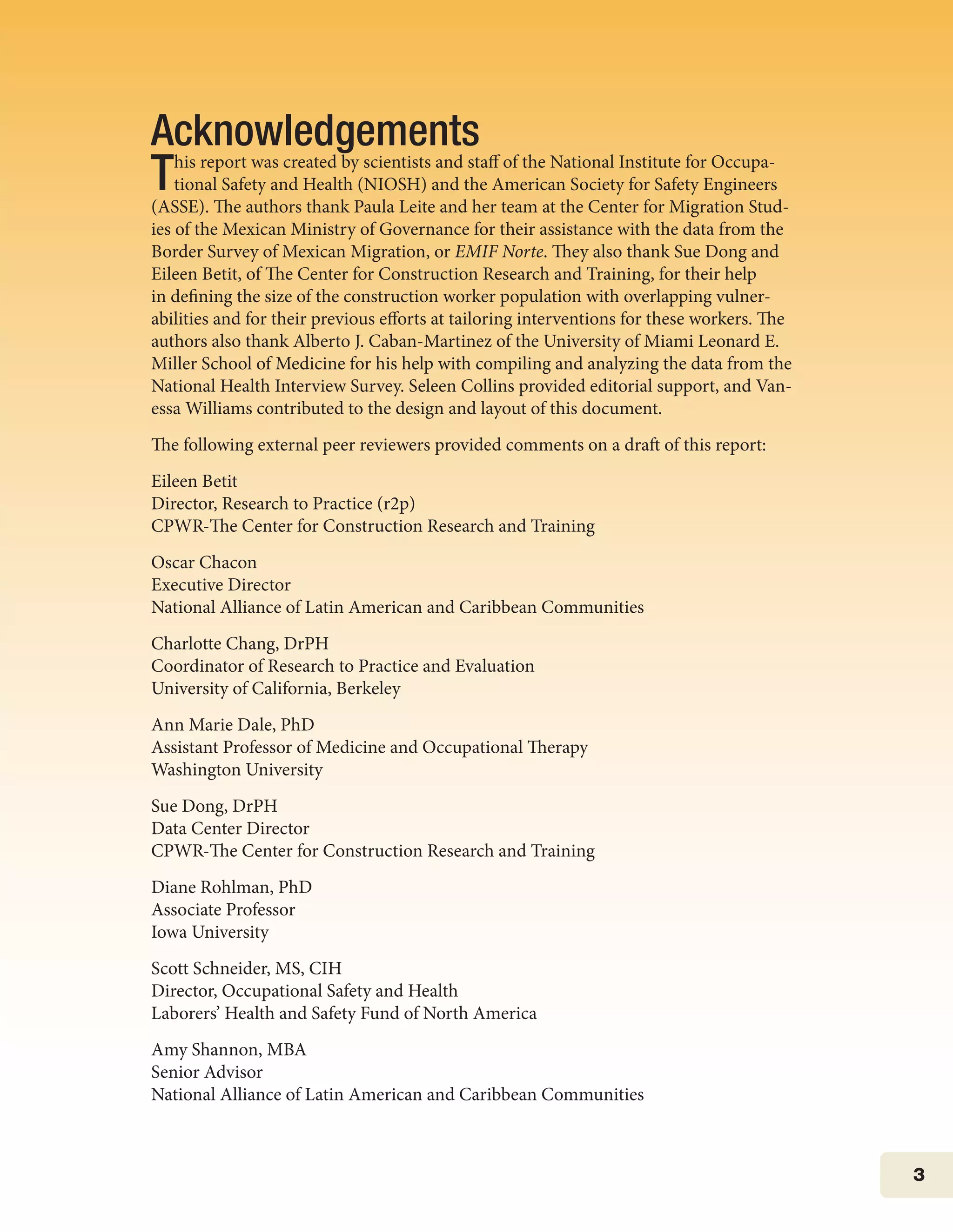 3
Acknowledgements
This report was created by scientists and staff of the National Institute for Occupa-
tional Safety and Health (NIOSH) and the American Society for Safety Engineers
(ASSE). The authors thank Paula Leite and her team at the Center for Migration Stud-
ies of the Mexican Ministry of Governance for their assistance with the data from the
Border Survey of Mexican Migration, or EMIF Norte. They also thank Sue Dong and
Eileen Betit, of The Center for Construction Research and Training, for their help
in defining the size of the construction worker population with overlapping vulner-
abilities and for their previous efforts at tailoring interventions for these workers. The
authors also thank Alberto J. Caban-Martinez of the University of Miami Leonard E.
Miller School of Medicine for his help with compiling and analyzing the data from the
National Health Interview Survey. Seleen Collins provided editorial support, and Van-
essa Williams contributed to the design and layout of this document.
The following external peer reviewers provided comments on a draft of this report:
Eileen Betit
Director, Research to Practice (r2p)
CPWR-The Center for Construction Research and Training
Oscar Chacon
Executive Director
National Alliance of Latin American and Caribbean Communities
Charlotte Chang, DrPH
Coordinator of Research to Practice and Evaluation
University of California, Berkeley
Ann Marie Dale, PhD
Assistant Professor of Medicine and Occupational Therapy
Washington University
Sue Dong, DrPH
Data Center Director
CPWR-The Center for Construction Research and Training
Diane Rohlman, PhD
Associate Professor
Iowa University
Scott Schneider, MS, CIH
Director, Occupational Safety and Health
Laborers’ Health and Safety Fund of North America
Amy Shannon, MBA
Senior Advisor
National Alliance of Latin American and Caribbean Communities
 