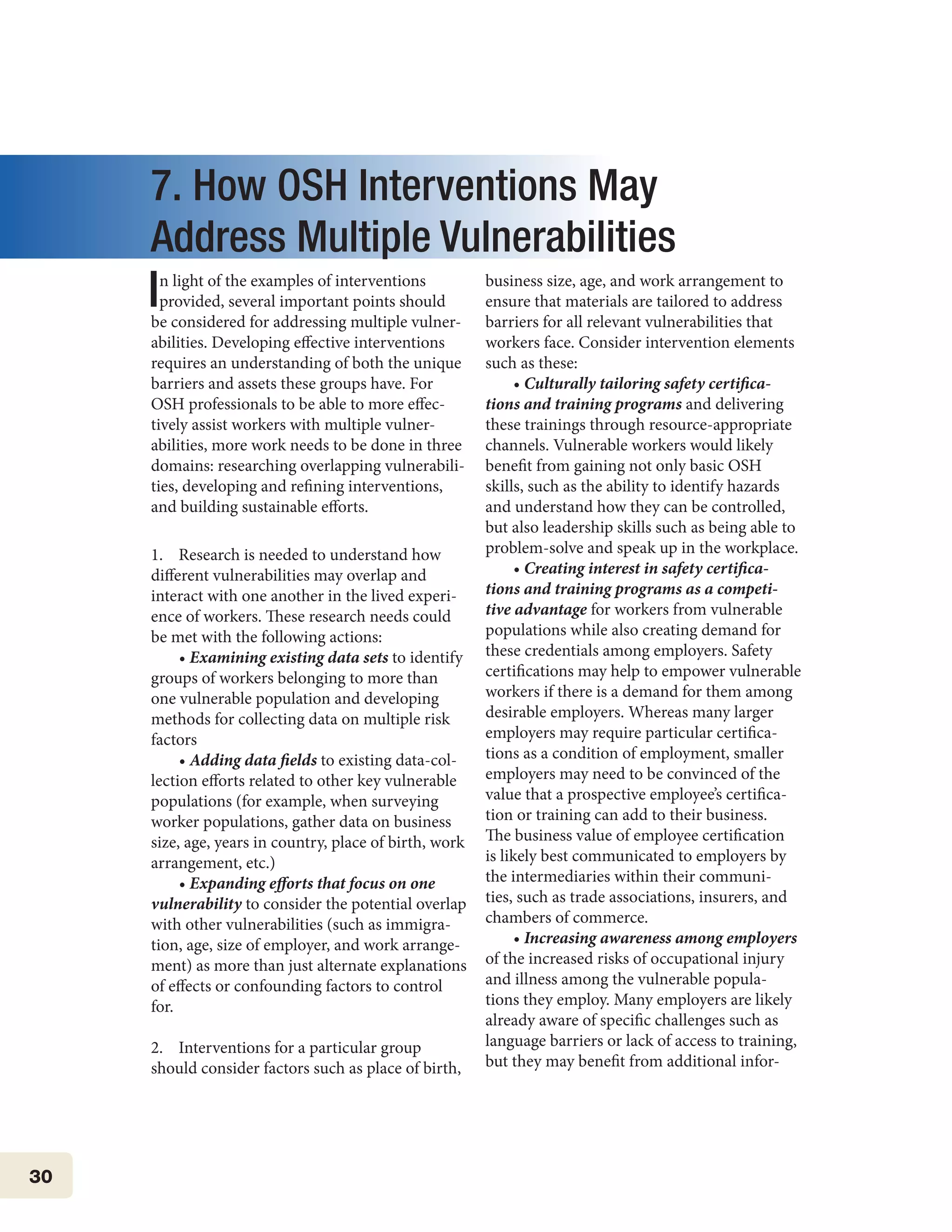 30
7. How OSH Interventions May
Address Multiple Vulnerabilities
In light of the examples of interventions
provided, several important points should
be considered for addressing multiple vulner-
abilities. Developing effective interventions
requires an understanding of both the unique
barriers and assets these groups have. For
OSH professionals to be able to more effec-
tively assist workers with multiple vulner-
abilities, more work needs to be done in three
domains: researching overlapping vulnerabili-
ties, developing and refining interventions,
and building sustainable efforts.
1. Research is needed to understand how
different vulnerabilities may overlap and
interact with one another in the lived experi-
ence of workers. These research needs could
be met with the following actions:
• Examining existing data sets to identify
groups of workers belonging to more than
one vulnerable population and developing
methods for collecting data on multiple risk
factors
• Adding data fields to existing data-col-
lection efforts related to other key vulnerable
populations (for example, when surveying
worker populations, gather data on business
size, age, years in country, place of birth, work
arrangement, etc.)
• Expanding efforts that focus on one
vulnerability to consider the potential overlap
with other vulnerabilities (such as immigra-
tion, age, size of employer, and work arrange-
ment) as more than just alternate explanations
of effects or confounding factors to control
for.
2. Interventions for a particular group
should consider factors such as place of birth,
business size, age, and work arrangement to
ensure that materials are tailored to address
barriers for all relevant vulnerabilities that
workers face. Consider intervention elements
such as these:
• Culturally tailoring safety certifica-
tions and training programs and delivering
these trainings through resource-appropriate
channels. Vulnerable workers would likely
benefit from gaining not only basic OSH
skills, such as the ability to identify hazards
and understand how they can be controlled,
but also leadership skills such as being able to
problem-solve and speak up in the workplace.
• Creating interest in safety certifica-
tions and training programs as a competi-
tive advantage for workers from vulnerable
populations while also creating demand for
these credentials among employers. Safety
certifications may help to empower vulnerable
workers if there is a demand for them among
desirable employers. Whereas many larger
employers may require particular certifica-
tions as a condition of employment, smaller
employers may need to be convinced of the
value that a prospective employee’s certifica-
tion or training can add to their business.
The business value of employee certification
is likely best communicated to employers by
the intermediaries within their communi-
ties, such as trade associations, insurers, and
chambers of commerce.
• Increasing awareness among employers
of the increased risks of occupational injury
and illness among the vulnerable popula-
tions they employ. Many employers are likely
already aware of specific challenges such as
language barriers or lack of access to training,
but they may benefit from additional infor-
 