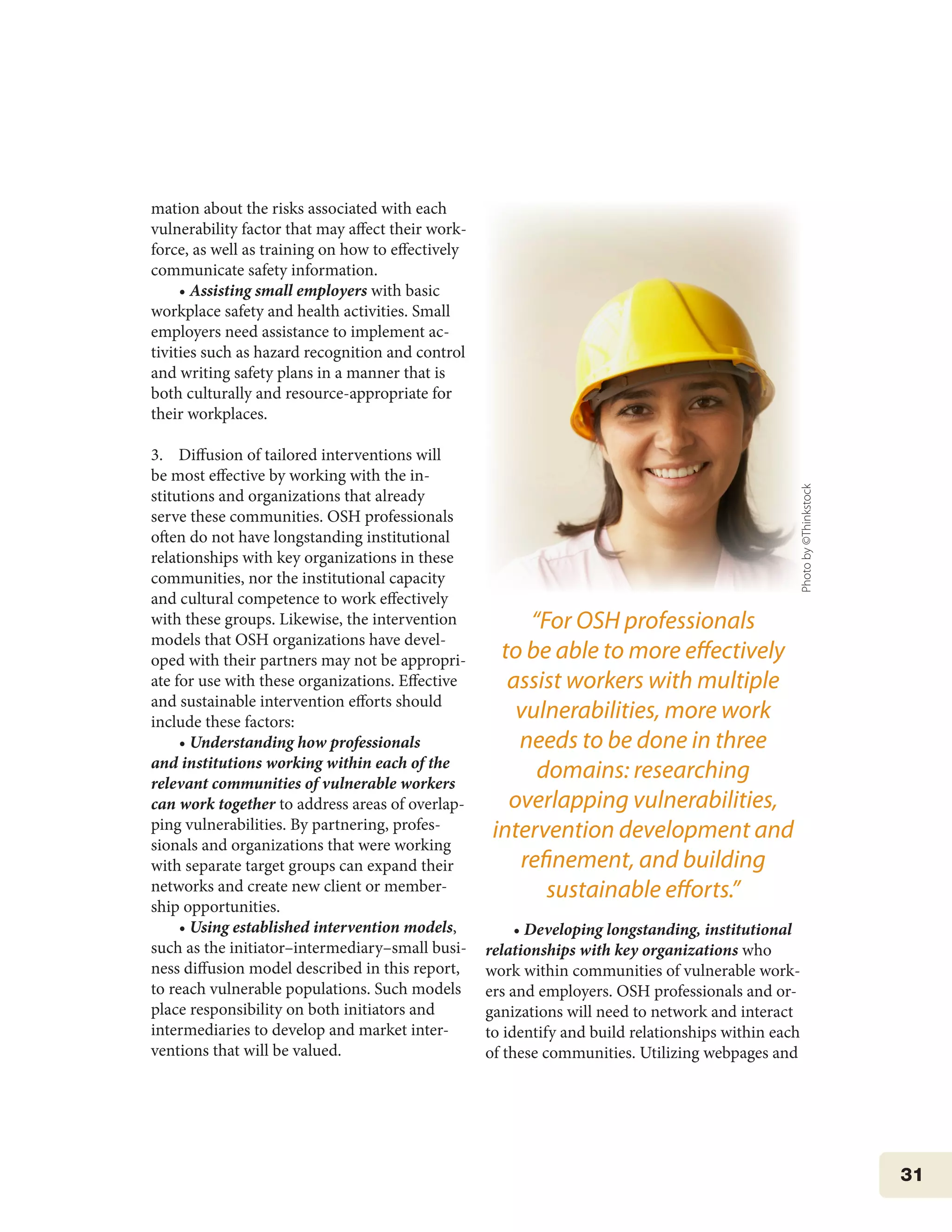 31
mation about the risks associated with each
vulnerability factor that may affect their work-
force, as well as training on how to effectively
communicate safety information.
• Assisting small employers with basic
workplace safety and health activities. Small
employers need assistance to implement ac-
tivities such as hazard recognition and control
and writing safety plans in a manner that is
both culturally and resource-appropriate for
their workplaces.
3. Diffusion of tailored interventions will
be most effective by working with the in-
stitutions and organizations that already
serve these communities. OSH professionals
often do not have longstanding institutional
relationships with key organizations in these
communities, nor the institutional capacity
and cultural competence to work effectively
with these groups. Likewise, the intervention
models that OSH organizations have devel-
oped with their partners may not be appropri-
ate for use with these organizations. Effective
and sustainable intervention efforts should
include these factors:
• Understanding how professionals
and institutions working within each of the
relevant communities of vulnerable workers
can work together to address areas of overlap-
ping vulnerabilities. By partnering, profes-
sionals and organizations that were working
with separate target groups can expand their
networks and create new client or member-
ship opportunities.
• Using established intervention models,
such as the initiator–intermediary–small busi-
ness diffusion model described in this report,
to reach vulnerable populations. Such models
place responsibility on both initiators and
intermediaries to develop and market inter-
ventions that will be valued.
• Developing longstanding, institutional
relationships with key organizations who
work within communities of vulnerable work-
ers and employers. OSH professionals and or-
ganizations will need to network and interact
to identify and build relationships within each
of these communities. Utilizing webpages and
“For OSH professionals
to be able to more effectively
assist workers with multiple
vulnerabilities, more work
needs to be done in three
domains: researching
overlapping vulnerabilities,
intervention development and
refinement, and building
sustainable efforts.”
Photoby©Thinkstock
 