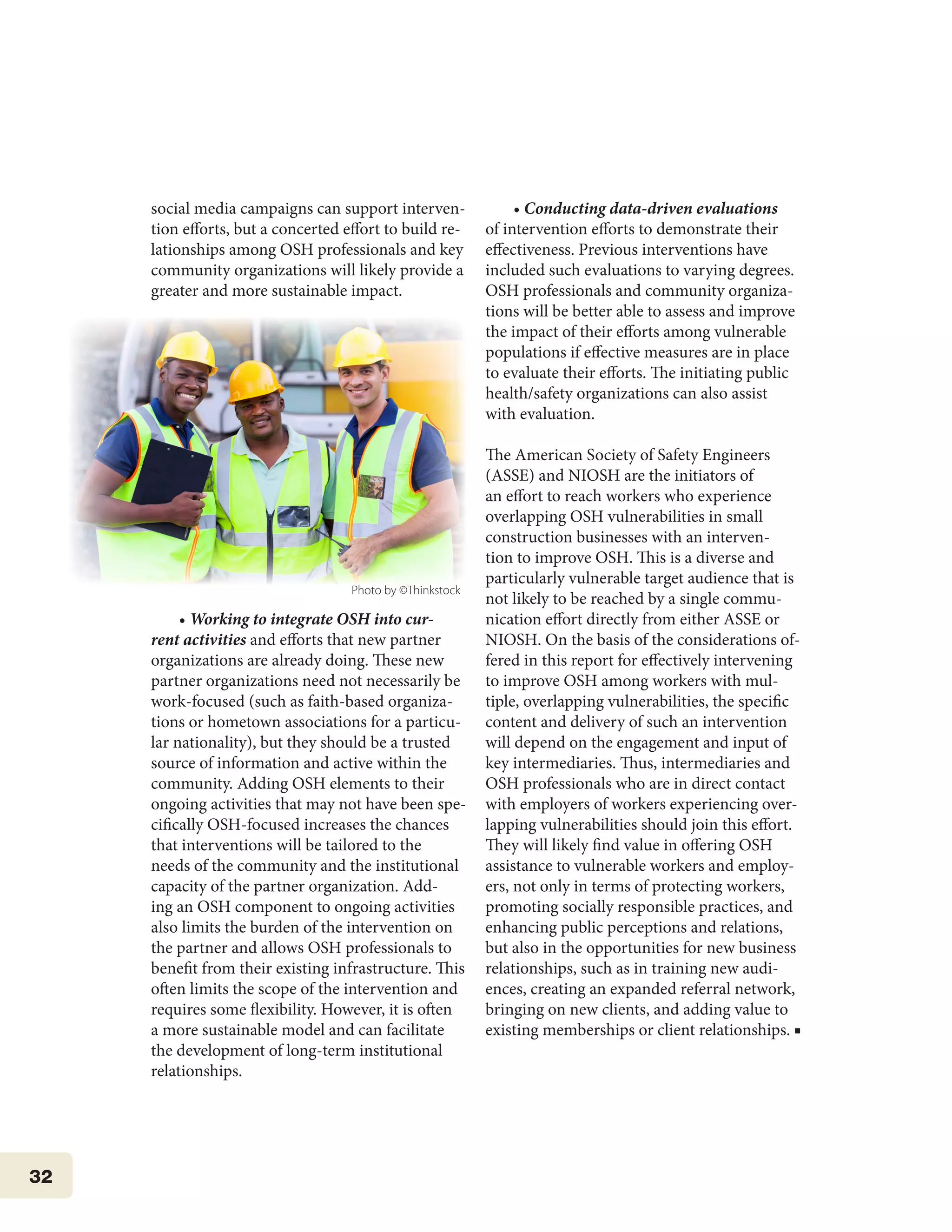 32
social media campaigns can support interven-
tion efforts, but a concerted effort to build re-
lationships among OSH professionals and key
community organizations will likely provide a
greater and more sustainable impact.
• Working to integrate OSH into cur-
rent activities and efforts that new partner
organizations are already doing. These new
partner organizations need not necessarily be
work-focused (such as faith-based organiza-
tions or hometown associations for a particu-
lar nationality), but they should be a trusted
source of information and active within the
community. Adding OSH elements to their
ongoing activities that may not have been spe-
cifically OSH-focused increases the chances
that interventions will be tailored to the
needs of the community and the institutional
capacity of the partner organization. Add-
ing an OSH component to ongoing activities
also limits the burden of the intervention on
the partner and allows OSH professionals to
benefit from their existing infrastructure. This
often limits the scope of the intervention and
requires some flexibility. However, it is often
a more sustainable model and can facilitate
the development of long-term institutional
relationships.
• Conducting data-driven evaluations
of intervention efforts to demonstrate their
effectiveness. Previous interventions have
included such evaluations to varying degrees.
OSH professionals and community organiza-
tions will be better able to assess and improve
the impact of their efforts among vulnerable
populations if effective measures are in place
to evaluate their efforts. The initiating public
health/safety organizations can also assist
with evaluation.
The American Society of Safety Engineers
(ASSE) and NIOSH are the initiators of
an effort to reach workers who experience
overlapping OSH vulnerabilities in small
construction businesses with an interven-
tion to improve OSH. This is a diverse and
particularly vulnerable target audience that is
not likely to be reached by a single commu-
nication effort directly from either ASSE or
NIOSH. On the basis of the considerations of-
fered in this report for effectively intervening
to improve OSH among workers with mul-
tiple, overlapping vulnerabilities, the specific
content and delivery of such an intervention
will depend on the engagement and input of
key intermediaries. Thus, intermediaries and
OSH professionals who are in direct contact
with employers of workers experiencing over-
lapping vulnerabilities should join this effort.
They will likely find value in offering OSH
assistance to vulnerable workers and employ-
ers, not only in terms of protecting workers,
promoting socially responsible practices, and
enhancing public perceptions and relations,
but also in the opportunities for new business
relationships, such as in training new audi-
ences, creating an expanded referral network,
bringing on new clients, and adding value to
existing memberships or client relationships. ■
Photo by ©Thinkstock
 