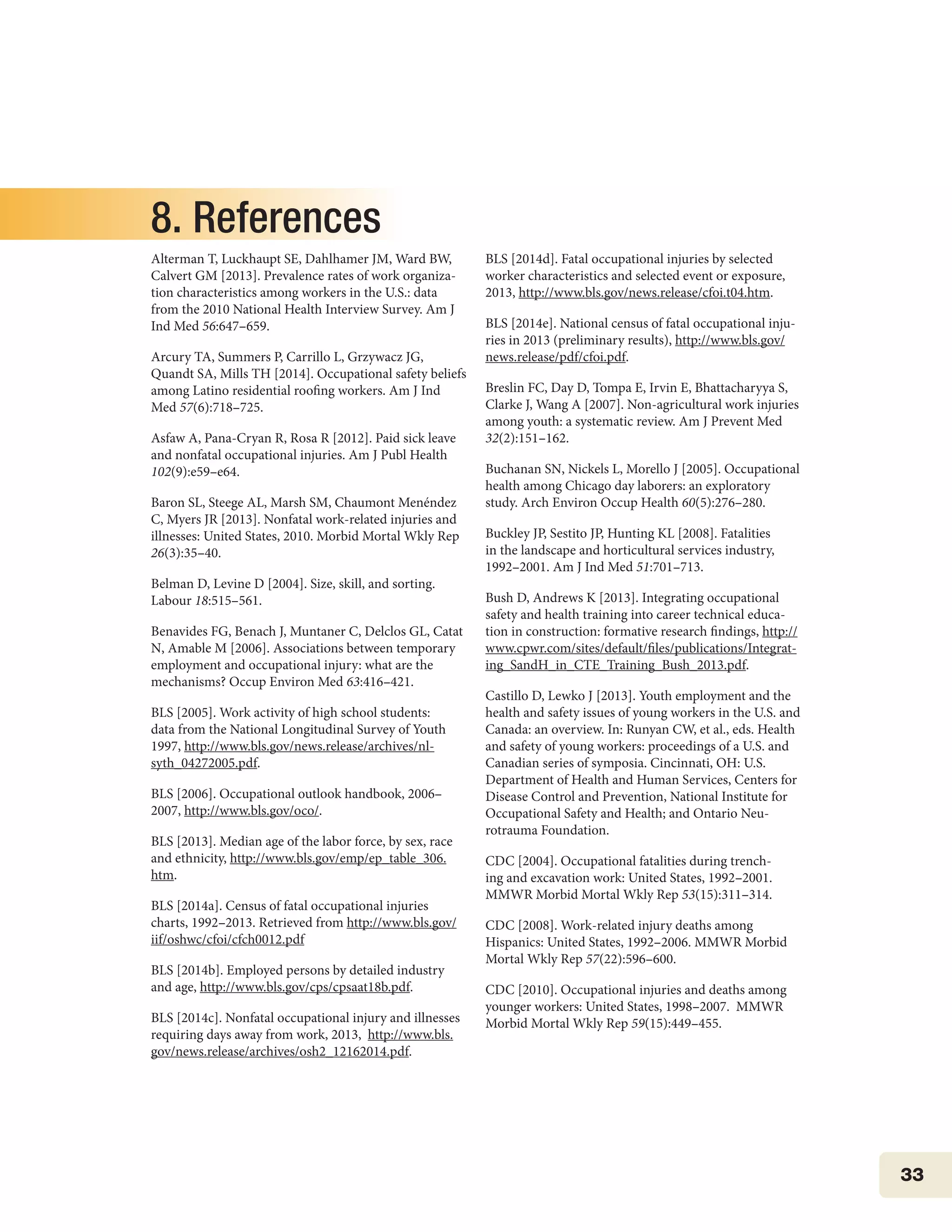 33
8. References
Alterman T, Luckhaupt SE, Dahlhamer JM, Ward BW,
Calvert GM [2013]. Prevalence rates of work organiza-
tion characteristics among workers in the U.S.: data
from the 2010 National Health Interview Survey. Am J
Ind Med 56:647–659.
Arcury TA, Summers P, Carrillo L, Grzywacz JG,
Quandt SA, Mills TH [2014]. Occupational safety beliefs
among Latino residential roofing workers. Am J Ind
Med 57(6):718–725.
Asfaw A, Pana-Cryan R, Rosa R [2012]. Paid sick leave
and nonfatal occupational injuries. Am J Publ Health
102(9):e59–e64.
Baron SL, Steege AL, Marsh SM, Chaumont Menéndez
C, Myers JR [2013]. Nonfatal work-related injuries and
illnesses: United States, 2010. Morbid Mortal Wkly Rep
26(3):35–40.
Belman D, Levine D [2004]. Size, skill, and sorting.
Labour 18:515–561.
Benavides FG, Benach J, Muntaner C, Delclos GL, Catat
N, Amable M [2006]. Associations between temporary
employment and occupational injury: what are the
mechanisms? Occup Environ Med 63:416–421.
BLS [2005]. Work activity of high school students:
data from the National Longitudinal Survey of Youth
1997, http://www.bls.gov/news.release/archives/nl-
syth_04272005.pdf.
BLS [2006]. Occupational outlook handbook, 2006–
2007, http://www.bls.gov/oco/.
BLS [2013]. Median age of the labor force, by sex, race
and ethnicity, http://www.bls.gov/emp/ep_table_306.
htm.
BLS [2014a]. Census of fatal occupational injuries
charts, 1992–2013. Retrieved from http://www.bls.gov/
iif/oshwc/cfoi/cfch0012.pdf
BLS [2014b]. Employed persons by detailed industry
and age, http://www.bls.gov/cps/cpsaat18b.pdf.
BLS [2014c]. Nonfatal occupational injury and illnesses
requiring days away from work, 2013, http://www.bls.
gov/news.release/archives/osh2_12162014.pdf.
BLS [2014d]. Fatal occupational injuries by selected
worker characteristics and selected event or exposure,
2013, http://www.bls.gov/news.release/cfoi.t04.htm.
BLS [2014e]. National census of fatal occupational inju-
ries in 2013 (preliminary results), http://www.bls.gov/
news.release/pdf/cfoi.pdf.
Breslin FC, Day D, Tompa E, Irvin E, Bhattacharyya S,
Clarke J, Wang A [2007]. Non-agricultural work injuries
among youth: a systematic review. Am J Prevent Med
32(2):151–162.
Buchanan SN, Nickels L, Morello J [2005]. Occupational
health among Chicago day laborers: an exploratory
study. Arch Environ Occup Health 60(5):276–280.
Buckley JP, Sestito JP, Hunting KL [2008]. Fatalities
in the landscape and horticultural services industry,
1992–2001. Am J Ind Med 51:701–713.
Bush D, Andrews K [2013]. Integrating occupational
safety and health training into career technical educa-
tion in construction: formative research findings, http://
www.cpwr.com/sites/default/files/publications/Integrat-
ing_SandH_in_CTE_Training_Bush_2013.pdf.
Castillo D, Lewko J [2013]. Youth employment and the
health and safety issues of young workers in the U.S. and
Canada: an overview. In: Runyan CW, et al., eds. Health
and safety of young workers: proceedings of a U.S. and
Canadian series of symposia. Cincinnati, OH: U.S.
Department of Health and Human Services, Centers for
Disease Control and Prevention, National Institute for
Occupational Safety and Health; and Ontario Neu-
rotrauma Foundation.
CDC [2004]. Occupational fatalities during trench-
ing and excavation work: United States, 1992–2001.
MMWR Morbid Mortal Wkly Rep 53(15):311–314.
CDC [2008]. Work-related injury deaths among
Hispanics: United States, 1992–2006. MMWR Morbid
Mortal Wkly Rep 57(22):596–600.
CDC [2010]. Occupational injuries and deaths among
younger workers: United States, 1998–2007. MMWR
Morbid Mortal Wkly Rep 59(15):449–455.
 