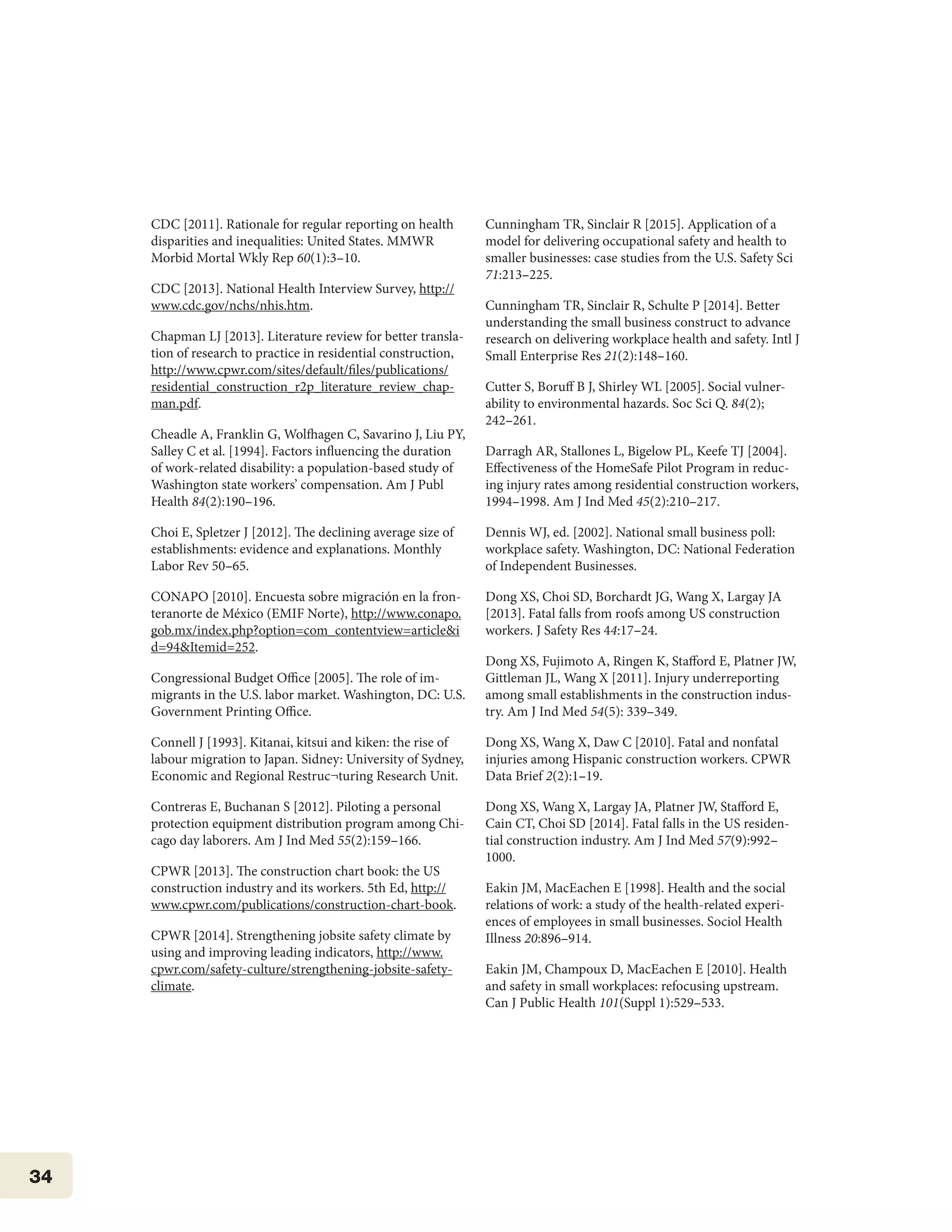 34
CDC [2011]. Rationale for regular reporting on health
disparities and inequalities: United States. MMWR
Morbid Mortal Wkly Rep 60(1):3–10.
CDC [2013]. National Health Interview Survey, http://
www.cdc.gov/nchs/nhis.htm.
Chapman LJ [2013]. Literature review for better transla-
tion of research to practice in residential construction,
http://www.cpwr.com/sites/default/files/publications/
residential_construction_r2p_literature_review_chap-
man.pdf.
Cheadle A, Franklin G, Wolfhagen C, Savarino J, Liu PY,
Salley C et al. [1994]. Factors influencing the duration
of work-related disability: a population-based study of
Washington state workers’ compensation. Am J Publ
Health 84(2):190–196.
Choi E, Spletzer J [2012]. The declining average size of
establishments: evidence and explanations. Monthly
Labor Rev 50–65.
CONAPO [2010]. Encuesta sobre migración en la fron-
teranorte de México (EMIF Norte), http://www.conapo.
gob.mx/index.php?option=com_contentview=article&i
d=94&Itemid=252.
Congressional Budget Office [2005]. The role of im-
migrants in the U.S. labor market. Washington, DC: U.S.
Government Printing Office.
Connell J [1993]. Kitanai, kitsui and kiken: the rise of
labour migration to Japan. Sidney: University of Sydney,
Economic and Regional Restruc¬turing Research Unit.
Contreras E, Buchanan S [2012]. Piloting a personal
protection equipment distribution program among Chi-
cago day laborers. Am J Ind Med 55(2):159–166.
CPWR [2013]. The construction chart book: the US
construction industry and its workers. 5th Ed, http://
www.cpwr.com/publications/construction-chart-book.
CPWR [2014]. Strengthening jobsite safety climate by
using and improving leading indicators, http://www.
cpwr.com/safety-culture/strengthening-jobsite-safety-
climate.
Cunningham TR, Sinclair R [2015]. Application of a
model for delivering occupational safety and health to
smaller businesses: case studies from the U.S. Safety Sci
71:213–225.
Cunningham TR, Sinclair R, Schulte P [2014]. Better
understanding the small business construct to advance
research on delivering workplace health and safety. Intl J
Small Enterprise Res 21(2):148–160.
Cutter S, Boruff B J, Shirley WL [2005]. Social vulner-
ability to environmental hazards. Soc Sci Q. 84(2);
242–261.
Darragh AR, Stallones L, Bigelow PL, Keefe TJ [2004].
Effectiveness of the HomeSafe Pilot Program in reduc-
ing injury rates among residential construction workers,
1994–1998. Am J Ind Med 45(2):210–217.
Dennis WJ, ed. [2002]. National small business poll:
workplace safety. Washington, DC: National Federation
of Independent Businesses.
Dong XS, Choi SD, Borchardt JG, Wang X, Largay JA
[2013]. Fatal falls from roofs among US construction
workers. J Safety Res 44:17–24.
Dong XS, Fujimoto A, Ringen K, Stafford E, Platner JW,
Gittleman JL, Wang X [2011]. Injury underreporting
among small establishments in the construction indus-
try. Am J Ind Med 54(5): 339–349.
Dong XS, Wang X, Daw C [2010]. Fatal and nonfatal
injuries among Hispanic construction workers. CPWR
Data Brief 2(2):1–19.
Dong XS, Wang X, Largay JA, Platner JW, Stafford E,
Cain CT, Choi SD [2014]. Fatal falls in the US residen-
tial construction industry. Am J Ind Med 57(9):992–
1000.
Eakin JM, MacEachen E [1998]. Health and the social
relations of work: a study of the health-related experi-
ences of employees in small businesses. Sociol Health
Illness 20:896–914.
Eakin JM, Champoux D, MacEachen E [2010]. Health
and safety in small workplaces: refocusing upstream.
Can J Public Health 101(Suppl 1):529–533.
 
