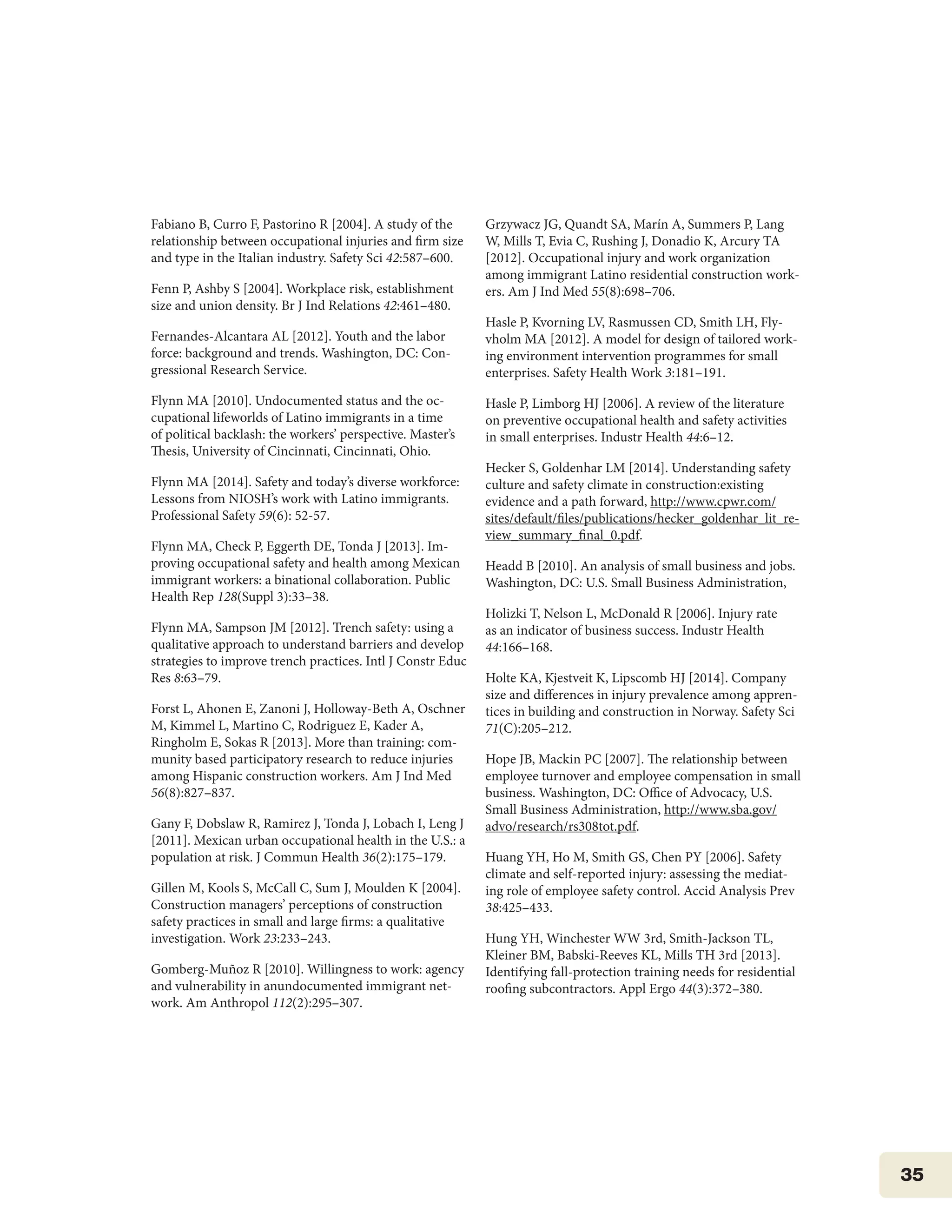 35
Fabiano B, Curro F, Pastorino R [2004]. A study of the
relationship between occupational injuries and firm size
and type in the Italian industry. Safety Sci 42:587–600.
Fenn P, Ashby S [2004]. Workplace risk, establishment
size and union density. Br J Ind Relations 42:461–480.
Fernandes-Alcantara AL [2012]. Youth and the labor
force: background and trends. Washington, DC: Con-
gressional Research Service.
Flynn MA [2010]. Undocumented status and the oc-
cupational lifeworlds of Latino immigrants in a time
of political backlash: the workers’ perspective. Master’s
Thesis, University of Cincinnati, Cincinnati, Ohio.
Flynn MA [2014]. Safety and today’s diverse workforce:
Lessons from NIOSH’s work with Latino immigrants.
Professional Safety 59(6): 52-57.
Flynn MA, Check P, Eggerth DE, Tonda J [2013]. Im-
proving occupational safety and health among Mexican
immigrant workers: a binational collaboration. Public
Health Rep 128(Suppl 3):33–38.
Flynn MA, Sampson JM [2012]. Trench safety: using a
qualitative approach to understand barriers and develop
strategies to improve trench practices. Intl J Constr Educ
Res 8:63–79.
Forst L, Ahonen E, Zanoni J, Holloway-Beth A, Oschner
M, Kimmel L, Martino C, Rodriguez E, Kader A,
Ringholm E, Sokas R [2013]. More than training: com-
munity based participatory research to reduce injuries
among Hispanic construction workers. Am J Ind Med
56(8):827–837.
Gany F, Dobslaw R, Ramirez J, Tonda J, Lobach I, Leng J
[2011]. Mexican urban occupational health in the U.S.: a
population at risk. J Commun Health 36(2):175–179.
Gillen M, Kools S, McCall C, Sum J, Moulden K [2004].
Construction managers’ perceptions of construction
safety practices in small and large firms: a qualitative
investigation. Work 23:233–243.
Gomberg-Muñoz R [2010]. Willingness to work: agency
and vulnerability in anundocumented immigrant net-
work. Am Anthropol 112(2):295–307.
Grzywacz JG, Quandt SA, Marín A, Summers P, Lang
W, Mills T, Evia C, Rushing J, Donadio K, Arcury TA
[2012]. Occupational injury and work organization
among immigrant Latino residential construction work-
ers. Am J Ind Med 55(8):698–706.
Hasle P, Kvorning LV, Rasmussen CD, Smith LH, Fly-
vholm MA [2012]. A model for design of tailored work-
ing environment intervention programmes for small
enterprises. Safety Health Work 3:181–191.
Hasle P, Limborg HJ [2006]. A review of the literature
on preventive occupational health and safety activities
in small enterprises. Industr Health 44:6–12.
Hecker S, Goldenhar LM [2014]. Understanding safety
culture and safety climate in construction:existing
evidence and a path forward, http://www.cpwr.com/
sites/default/files/publications/hecker_goldenhar_lit_re-
view_summary_final_0.pdf.
Headd B [2010]. An analysis of small business and jobs.
Washington, DC: U.S. Small Business Administration,
Holizki T, Nelson L, McDonald R [2006]. Injury rate
as an indicator of business success. Industr Health
44:166–168.
Holte KA, Kjestveit K, Lipscomb HJ [2014]. Company
size and differences in injury prevalence among appren-
tices in building and construction in Norway. Safety Sci
71(C):205–212.
Hope JB, Mackin PC [2007]. The relationship between
employee turnover and employee compensation in small
business. Washington, DC: Office of Advocacy, U.S.
Small Business Administration, http://www.sba.gov/
advo/research/rs308tot.pdf.
Huang YH, Ho M, Smith GS, Chen PY [2006]. Safety
climate and self-reported injury: assessing the mediat-
ing role of employee safety control. Accid Analysis Prev
38:425–433.
Hung YH, Winchester WW 3rd, Smith-Jackson TL,
Kleiner BM, Babski-Reeves KL, Mills TH 3rd [2013].
Identifying fall-protection training needs for residential
roofing subcontractors. Appl Ergo 44(3):372–380.
 