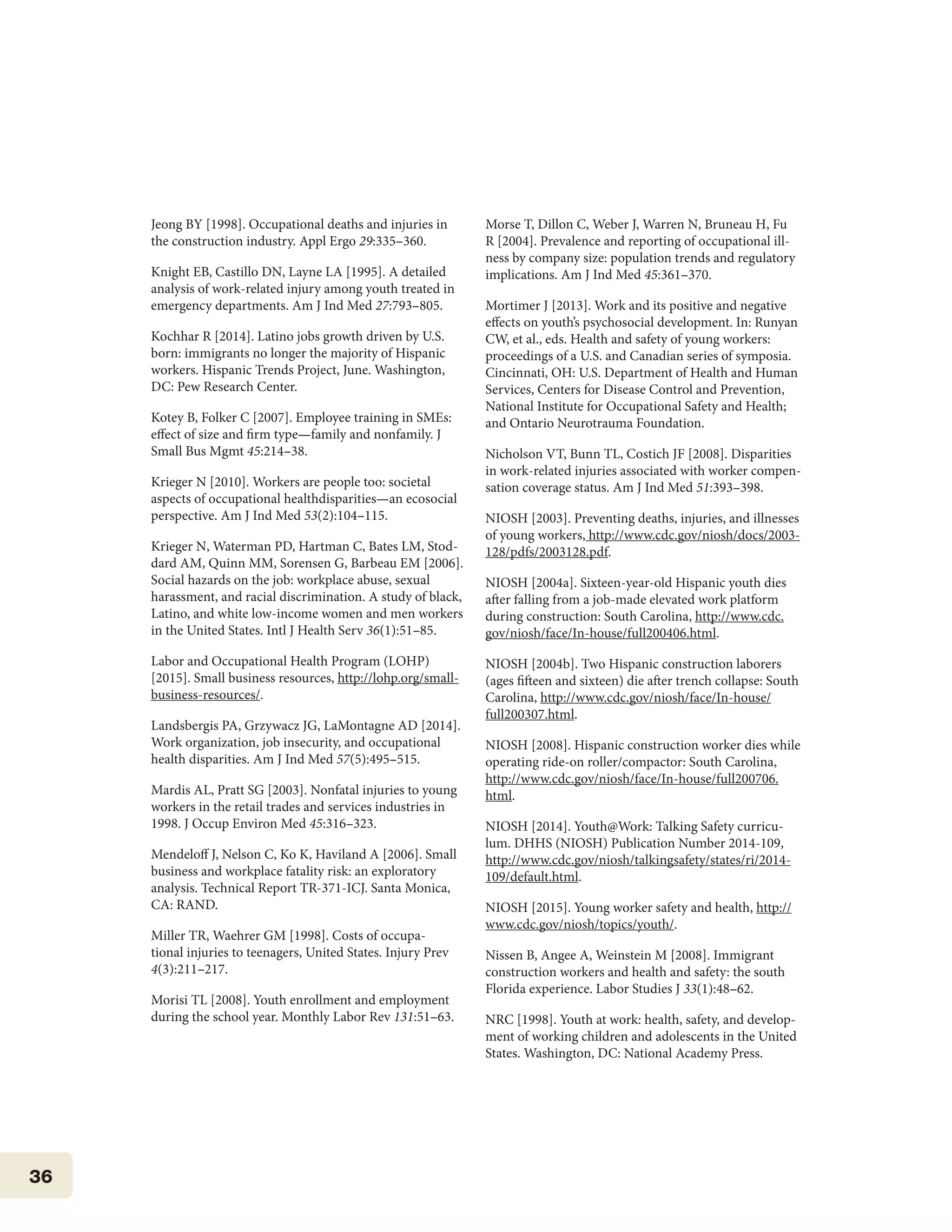 36
Jeong BY [1998]. Occupational deaths and injuries in
the construction industry. Appl Ergo 29:335–360.
Knight EB, Castillo DN, Layne LA [1995]. A detailed
analysis of work-related injury among youth treated in
emergency departments. Am J Ind Med 27:793–805.
Kochhar R [2014]. Latino jobs growth driven by U.S.
born: immigrants no longer the majority of Hispanic
workers. Hispanic Trends Project, June. Washington,
DC: Pew Research Center.
Kotey B, Folker C [2007]. Employee training in SMEs:
effect of size and firm type—family and nonfamily. J
Small Bus Mgmt 45:214–38.
Krieger N [2010]. Workers are people too: societal
aspects of occupational healthdisparities—an ecosocial
perspective. Am J Ind Med 53(2):104–115.
Krieger N, Waterman PD, Hartman C, Bates LM, Stod-
dard AM, Quinn MM, Sorensen G, Barbeau EM [2006].
Social hazards on the job: workplace abuse, sexual
harassment, and racial discrimination. A study of black,
Latino, and white low-income women and men workers
in the United States. Intl J Health Serv 36(1):51–85.
Labor and Occupational Health Program (LOHP)
[2015]. Small business resources, http://lohp.org/small-
business-resources/.
Landsbergis PA, Grzywacz JG, LaMontagne AD [2014].
Work organization, job insecurity, and occupational
health disparities. Am J Ind Med 57(5):495–515.
Mardis AL, Pratt SG [2003]. Nonfatal injuries to young
workers in the retail trades and services industries in
1998. J Occup Environ Med 45:316–323.
Mendeloff J, Nelson C, Ko K, Haviland A [2006]. Small
business and workplace fatality risk: an exploratory
analysis. Technical Report TR-371-ICJ. Santa Monica,
CA: RAND.
Miller TR, Waehrer GM [1998]. Costs of occupa-
tional injuries to teenagers, United States. Injury Prev
4(3):211–217.
Morisi TL [2008]. Youth enrollment and employment
during the school year. Monthly Labor Rev 131:51–63.
Morse T, Dillon C, Weber J, Warren N, Bruneau H, Fu
R [2004]. Prevalence and reporting of occupational ill-
ness by company size: population trends and regulatory
implications. Am J Ind Med 45:361–370.
Mortimer J [2013]. Work and its positive and negative
effects on youth’s psychosocial development. In: Runyan
CW, et al., eds. Health and safety of young workers:
proceedings of a U.S. and Canadian series of symposia.
Cincinnati, OH: U.S. Department of Health and Human
Services, Centers for Disease Control and Prevention,
National Institute for Occupational Safety and Health;
and Ontario Neurotrauma Foundation.
Nicholson VT, Bunn TL, Costich JF [2008]. Disparities
in work-related injuries associated with worker compen-
sation coverage status. Am J Ind Med 51:393–398.
NIOSH [2003]. Preventing deaths, injuries, and illnesses
of young workers, http://www.cdc.gov/niosh/docs/2003-
128/pdfs/2003128.pdf.
NIOSH [2004a]. Sixteen-year-old Hispanic youth dies
after falling from a job-made elevated work platform
during construction: South Carolina, http://www.cdc.
gov/niosh/face/In-house/full200406.html.
NIOSH [2004b]. Two Hispanic construction laborers
(ages fifteen and sixteen) die after trench collapse: South
Carolina, http://www.cdc.gov/niosh/face/In-house/
full200307.html.
NIOSH [2008]. Hispanic construction worker dies while
operating ride-on roller/compactor: South Carolina,
http://www.cdc.gov/niosh/face/In-house/full200706.
html.
NIOSH [2014]. Youth@Work: Talking Safety curricu-
lum. DHHS (NIOSH) Publication Number 2014-109,
http://www.cdc.gov/niosh/talkingsafety/states/ri/2014-
109/default.html.
NIOSH [2015]. Young worker safety and health, http://
www.cdc.gov/niosh/topics/youth/.
Nissen B, Angee A, Weinstein M [2008]. Immigrant
construction workers and health and safety: the south
Florida experience. Labor Studies J 33(1):48–62.
NRC [1998]. Youth at work: health, safety, and develop-
ment of working children and adolescents in the United
States. Washington, DC: National Academy Press.
 