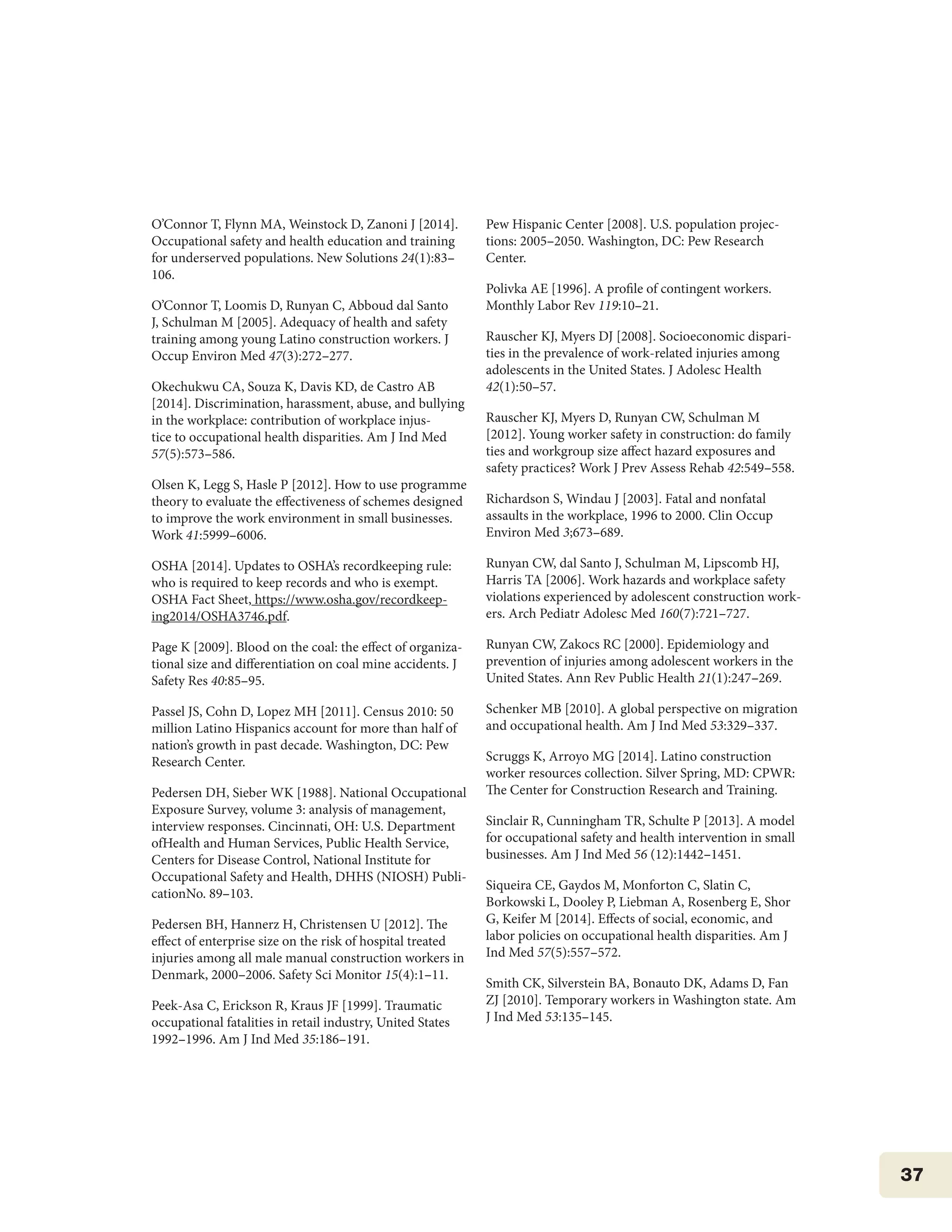 37
O’Connor T, Flynn MA, Weinstock D, Zanoni J [2014].
Occupational safety and health education and training
for underserved populations. New Solutions 24(1):83–
106.
O’Connor T, Loomis D, Runyan C, Abboud dal Santo
J, Schulman M [2005]. Adequacy of health and safety
training among young Latino construction workers. J
Occup Environ Med 47(3):272–277.
Okechukwu CA, Souza K, Davis KD, de Castro AB
[2014]. Discrimination, harassment, abuse, and bullying
in the workplace: contribution of workplace injus-
tice to occupational health disparities. Am J Ind Med
57(5):573–586.
Olsen K, Legg S, Hasle P [2012]. How to use programme
theory to evaluate the effectiveness of schemes designed
to improve the work environment in small businesses.
Work 41:5999–6006.
OSHA [2014]. Updates to OSHA’s recordkeeping rule:
who is required to keep records and who is exempt.
OSHA Fact Sheet, https://www.osha.gov/recordkeep-
ing2014/OSHA3746.pdf.
Page K [2009]. Blood on the coal: the effect of organiza-
tional size and differentiation on coal mine accidents. J
Safety Res 40:85–95.
Passel JS, Cohn D, Lopez MH [2011]. Census 2010: 50
million Latino Hispanics account for more than half of
nation’s growth in past decade. Washington, DC: Pew
Research Center.
Pedersen DH, Sieber WK [1988]. National Occupational
Exposure Survey, volume 3: analysis of management,
interview responses. Cincinnati, OH: U.S. Department
ofHealth and Human Services, Public Health Service,
Centers for Disease Control, National Institute for
Occupational Safety and Health, DHHS (NIOSH) Publi-
cationNo. 89–103.
Pedersen BH, Hannerz H, Christensen U [2012]. The
effect of enterprise size on the risk of hospital treated
injuries among all male manual construction workers in
Denmark, 2000–2006. Safety Sci Monitor 15(4):1–11.
Peek-Asa C, Erickson R, Kraus JF [1999]. Traumatic
occupational fatalities in retail industry, United States
1992–1996. Am J Ind Med 35:186–191.
Pew Hispanic Center [2008]. U.S. population projec-
tions: 2005–2050. Washington, DC: Pew Research
Center.
Polivka AE [1996]. A profile of contingent workers.
Monthly Labor Rev 119:10–21.
Rauscher KJ, Myers DJ [2008]. Socioeconomic dispari-
ties in the prevalence of work-related injuries among
adolescents in the United States. J Adolesc Health
42(1):50–57.
Rauscher KJ, Myers D, Runyan CW, Schulman M
[2012]. Young worker safety in construction: do family
ties and workgroup size affect hazard exposures and
safety practices? Work J Prev Assess Rehab 42:549–558.
Richardson S, Windau J [2003]. Fatal and nonfatal
assaults in the workplace, 1996 to 2000. Clin Occup
Environ Med 3;673–689.
Runyan CW, dal Santo J, Schulman M, Lipscomb HJ,
Harris TA [2006]. Work hazards and workplace safety
violations experienced by adolescent construction work-
ers. Arch Pediatr Adolesc Med 160(7):721–727.
Runyan CW, Zakocs RC [2000]. Epidemiology and
prevention of injuries among adolescent workers in the
United States. Ann Rev Public Health 21(1):247–269.
Schenker MB [2010]. A global perspective on migration
and occupational health. Am J Ind Med 53:329–337.
Scruggs K, Arroyo MG [2014]. Latino construction
worker resources collection. Silver Spring, MD: CPWR:
The Center for Construction Research and Training.
Sinclair R, Cunningham TR, Schulte P [2013]. A model
for occupational safety and health intervention in small
businesses. Am J Ind Med 56 (12):1442–1451.
Siqueira CE, Gaydos M, Monforton C, Slatin C,
Borkowski L, Dooley P, Liebman A, Rosenberg E, Shor
G, Keifer M [2014]. Effects of social, economic, and
labor policies on occupational health disparities. Am J
Ind Med 57(5):557–572.
Smith CK, Silverstein BA, Bonauto DK, Adams D, Fan
ZJ [2010]. Temporary workers in Washington state. Am
J Ind Med 53:135–145.
 