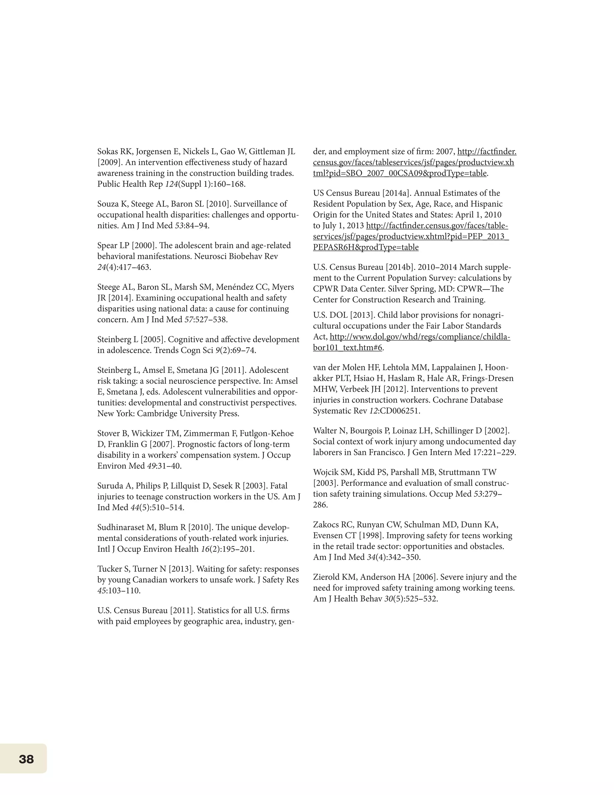 38
Sokas RK, Jorgensen E, Nickels L, Gao W, Gittleman JL
[2009]. An intervention effectiveness study of hazard
awareness training in the construction building trades.
Public Health Rep 124(Suppl 1):160–168.
Souza K, Steege AL, Baron SL [2010]. Surveillance of
occupational health disparities: challenges and opportu-
nities. Am J Ind Med 53:84–94.
Spear LP [2000]. The adolescent brain and age-related
behavioral manifestations. Neurosci Biobehav Rev
24(4):417–463.
Steege AL, Baron SL, Marsh SM, Menéndez CC, Myers
JR [2014]. Examining occupational health and safety
disparities using national data: a cause for continuing
concern. Am J Ind Med 57:527–538.
Steinberg L [2005]. Cognitive and affective development
in adolescence. Trends Cogn Sci 9(2):69–74.
Steinberg L, Amsel E, Smetana JG [2011]. Adolescent
risk taking: a social neuroscience perspective. In: Amsel
E, Smetana J, eds. Adolescent vulnerabilities and oppor-
tunities: developmental and constructivist perspectives.
New York: Cambridge University Press.
Stover B, Wickizer TM, Zimmerman F, Futlgon-Kehoe
D, Franklin G [2007]. Prognostic factors of long-term
disability in a workers’ compensation system. J Occup
Environ Med 49:31–40.
Suruda A, Philips P, Lillquist D, Sesek R [2003]. Fatal
injuries to teenage construction workers in the US. Am J
Ind Med 44(5):510–514.
Sudhinaraset M, Blum R [2010]. The unique develop-
mental considerations of youth-related work injuries.
Intl J Occup Environ Health 16(2):195–201.
Tucker S, Turner N [2013]. Waiting for safety: responses
by young Canadian workers to unsafe work. J Safety Res
45:103–110.
U.S. Census Bureau [2011]. Statistics for all U.S. firms
with paid employees by geographic area, industry, gen-
der, and employment size of firm: 2007, http://factfinder.
census.gov/faces/tableservices/jsf/pages/productview.xh
tml?pid=SBO_2007_00CSA09&prodType=table.
US Census Bureau [2014a]. Annual Estimates of the
Resident Population by Sex, Age, Race, and Hispanic
Origin for the United States and States: April 1, 2010
to July 1, 2013 http://factfinder.census.gov/faces/table-
services/jsf/pages/productview.xhtml?pid=PEP_2013_
PEPASR6H&prodType=table
U.S. Census Bureau [2014b]. 2010–2014 March supple-
ment to the Current Population Survey: calculations by
CPWR Data Center. Silver Spring, MD: CPWR—The
Center for Construction Research and Training.
U.S. DOL [2013]. Child labor provisions for nonagri-
cultural occupations under the Fair Labor Standards
Act, http://www.dol.gov/whd/regs/compliance/childla-
bor101_text.htm#6.
van der Molen HF, Lehtola MM, Lappalainen J, Hoon-
akker PLT, Hsiao H, Haslam R, Hale AR, Frings-Dresen
MHW, Verbeek JH [2012]. Interventions to prevent
injuries in construction workers. Cochrane Database
Systematic Rev 12:CD006251.
Walter N, Bourgois P, Loinaz LH, Schillinger D [2002].
Social context of work injury among undocumented day
laborers in San Francisco. J Gen Intern Med 17:221–229.
Wojcik SM, Kidd PS, Parshall MB, Struttmann TW
[2003]. Performance and evaluation of small construc-
tion safety training simulations. Occup Med 53:279–
286.
Zakocs RC, Runyan CW, Schulman MD, Dunn KA,
Evensen CT [1998]. Improving safety for teens working
in the retail trade sector: opportunities and obstacles.
Am J Ind Med 34(4):342–350.
Zierold KM, Anderson HA [2006]. Severe injury and the
need for improved safety training among working teens.
Am J Health Behav 30(5):525–532.
 