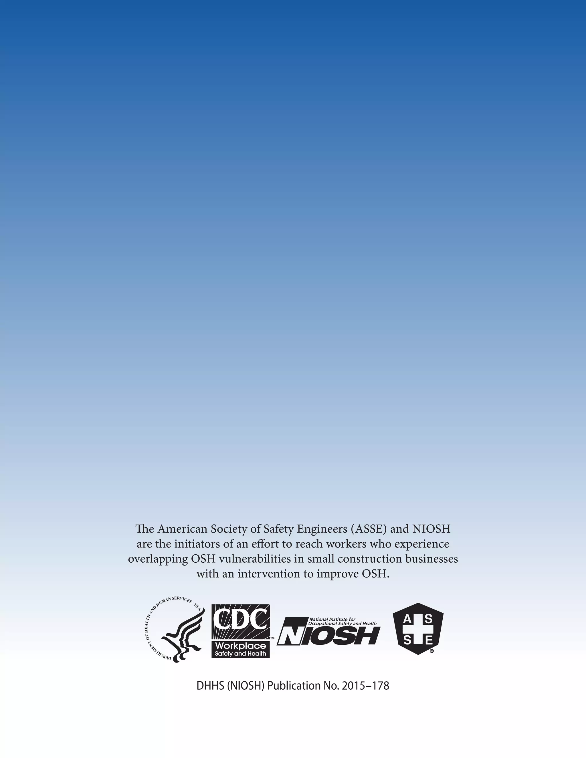 The American Society of Safety Engineers (ASSE) and NIOSH
are the initiators of an effort to reach workers who experience
overlapping OSH vulnerabilities in small construction businesses
with an interven­tion to improve OSH.
DHHS (NIOSH) Publication No. 2015–178
 