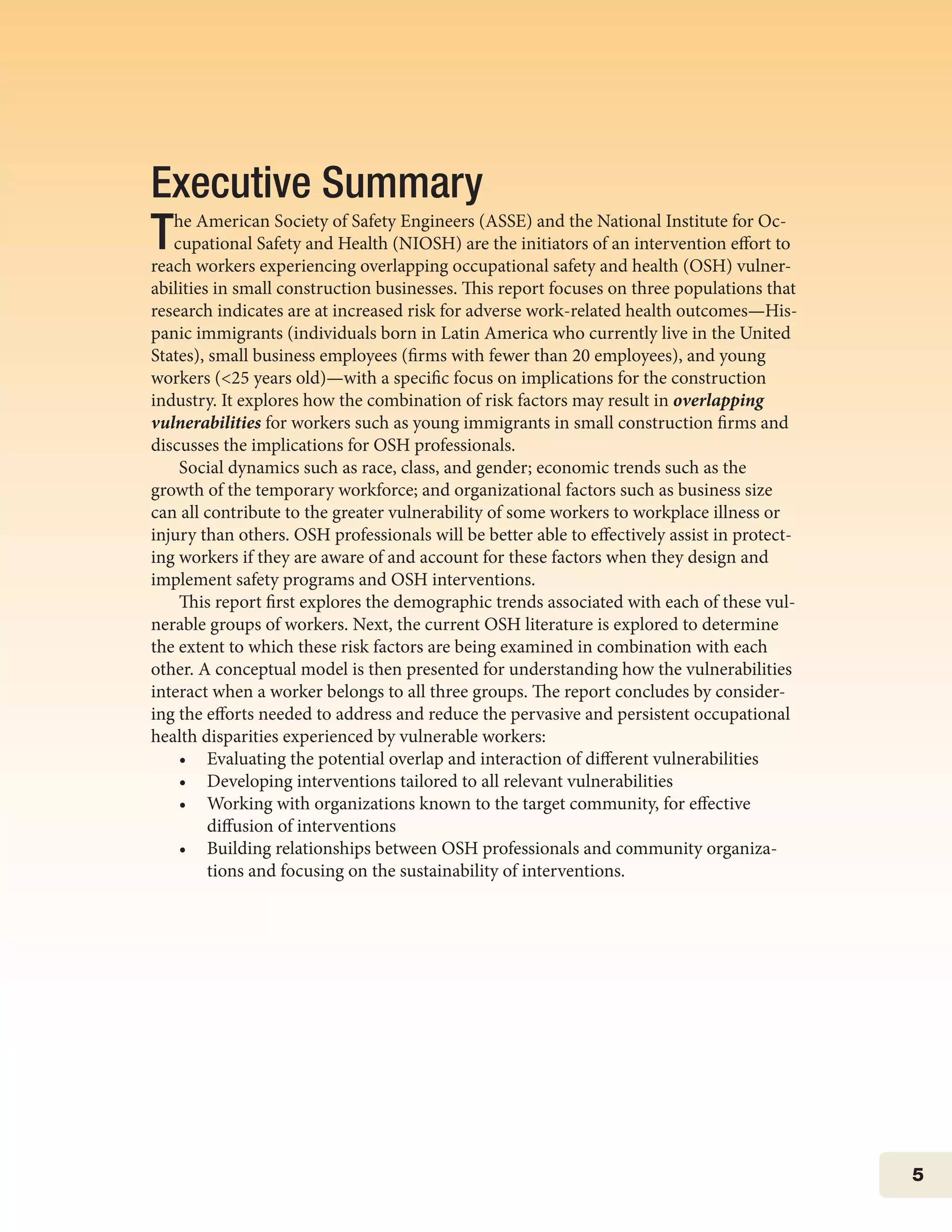 5
Executive Summary	
The American Society of Safety Engineers (ASSE) and the National Institute for Oc-
cupational Safety and Health (NIOSH) are the initiators of an intervention effort to
reach workers experiencing overlapping occupational safety and health (OSH) vulner-
abilities in small construction businesses. This report focuses on three populations that
research indicates are at increased risk for adverse work-related health outcomes—His-
panic immigrants (individuals born in Latin America who currently live in the United
States), small business employees (firms with fewer than 20 employees), and young
workers (<25 years old)—with a specific focus on implications for the construction
industry. It explores how the combination of risk factors may result in overlapping
vulnerabilities for workers such as young immigrants in small construction firms and
discusses the implications for OSH professionals.
Social dynamics such as race, class, and gender; economic trends such as the
growth of the temporary workforce; and organizational factors such as business size
can all contribute to the greater vulnerability of some workers to workplace illness or
injury than others. OSH professionals will be better able to effectively assist in protect-
ing workers if they are aware of and account for these factors when they design and
implement safety programs and OSH interventions.
This report first explores the demographic trends associated with each of these vul-
nerable groups of workers. Next, the current OSH literature is explored to determine
the extent to which these risk factors are being examined in combination with each
other. A conceptual model is then presented for understanding how the vulnerabilities
interact when a worker belongs to all three groups. The report concludes by consider-
ing the efforts needed to address and reduce the pervasive and persistent occupational
health disparities experienced by vulnerable workers:
•	 Evaluating the potential overlap and interaction of different vulnerabilities
•	 Developing interventions tailored to all relevant vulnerabilities
•	 Working with organizations known to the target community, for effective
	 diffusion of interventions
•	 Building relationships between OSH professionals and community organiza-
	 tions and focusing on the sustainability of interventions.
 