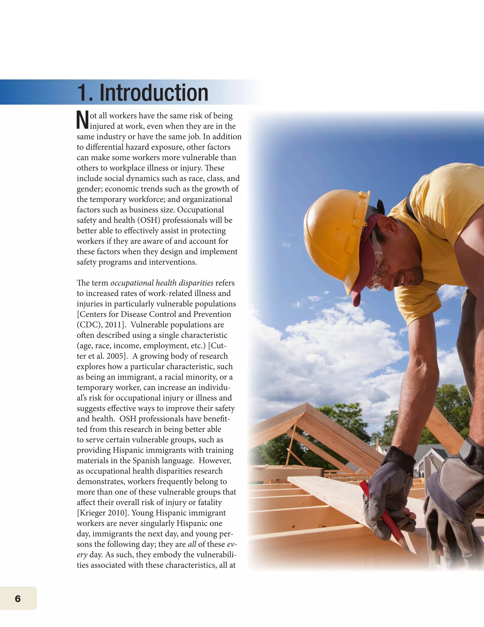 6
1. Introduction
Not all workers have the same risk of being
injured at work, even when they are in the
same industry or have the same job. In addition
to differential hazard exposure, other factors
can make some workers more vulnerable than
others to workplace illness or injury. These
include social dynamics such as race, class, and
gender; economic trends such as the growth of
the temporary workforce; and organizational
factors such as business size. Occupational
safety and health (OSH) professionals will be
better able to effectively assist in protecting
workers if they are aware of and account for
these factors when they design and implement
safety programs and interventions.
The term occupational health disparities refers
to increased rates of work-related illness and
injuries in particularly vulnerable populations
[Centers for Disease Control and Prevention
(CDC), 2011]. Vulnerable populations are
often described using a single characteristic
(age, race, income, employment, etc.) [Cut-
ter et al. 2005]. A growing body of research
explores how a particular characteristic, such
as being an immigrant, a racial minority, or a
temporary worker, can increase an individu-
al’s risk for occupational injury or illness and
suggests effective ways to improve their safety
and health. OSH professionals have benefit-
ted from this research in being better able
to serve certain vulnerable groups, such as
providing Hispanic immigrants with training
materials in the Spanish language. However,
as occupational health disparities research
demonstrates, workers frequently belong to
more than one of these vulnerable groups that
affect their overall risk of injury or fatality
[Krieger 2010]. Young Hispanic immigrant
workers are never singularly Hispanic one
day, immigrants the next day, and young per-
sons the following day; they are all of these ev-
ery day. As such, they embody the vulnerabili-
ties associated with these characteristics, all at
 