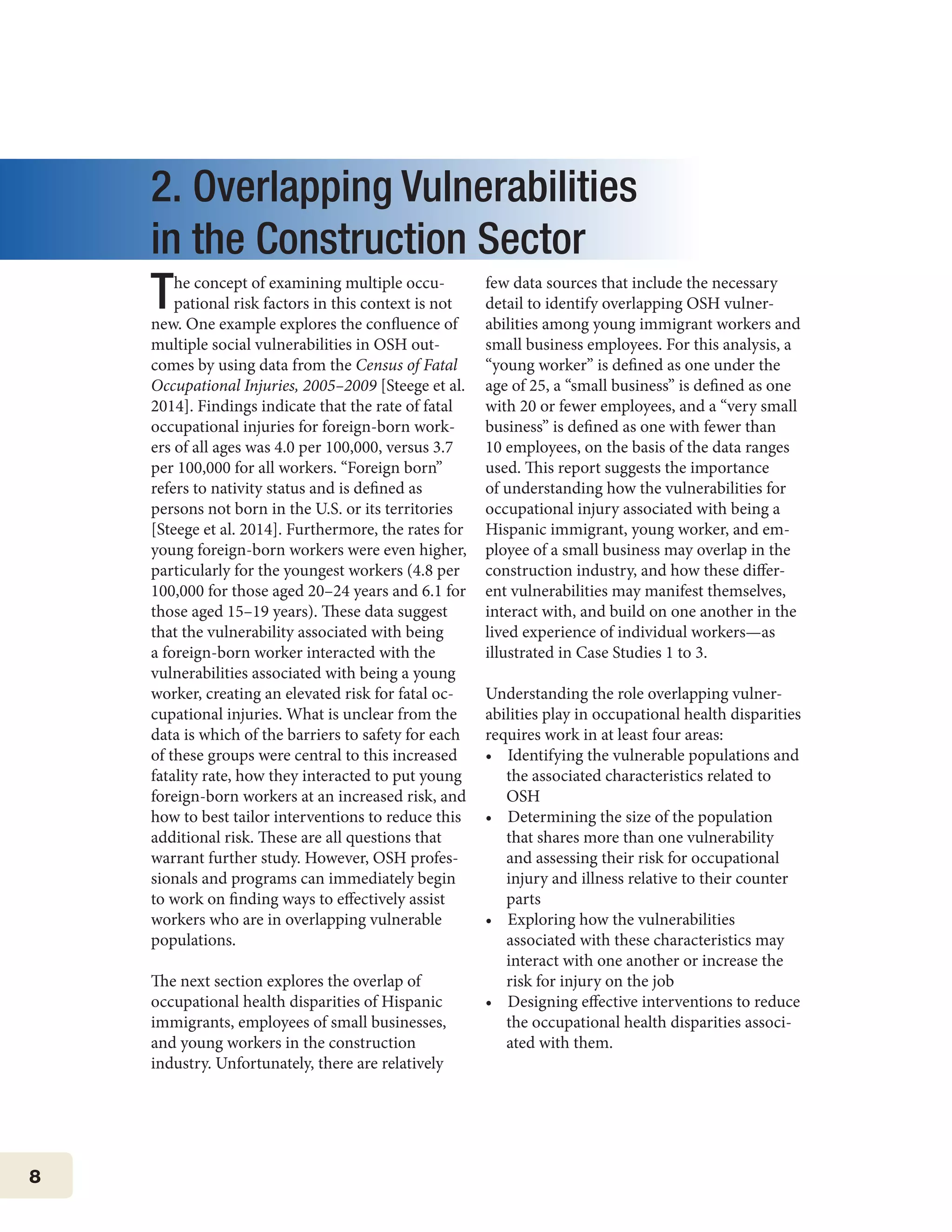 8
2. Overlapping Vulnerabilities
in the Construction Sector
The concept of examining multiple occu-
pational risk factors in this context is not
new. One example explores the confluence of
multiple social vulnerabilities in OSH out-
comes by using data from the Census of Fatal
Occupational Injuries, 2005–2009 [Steege et al.
2014]. Findings indicate that the rate of fatal
occupational injuries for foreign-born work-
ers of all ages was 4.0 per 100,000, versus 3.7
per 100,000 for all workers. “Foreign born”
refers to nativity status and is defined as
persons not born in the U.S. or its territories
[Steege et al. 2014]. Furthermore, the rates for
young foreign-born workers were even higher,
particularly for the youngest workers (4.8 per
100,000 for those aged 20–24 years and 6.1 for
those aged 15–19 years). These data suggest
that the vulnerability associated with being
a foreign-born worker interacted with the
vulnerabilities associated with being a young
worker, creating an elevated risk for fatal oc-
cupational injuries. What is unclear from the
data is which of the barriers to safety for each
of these groups were central to this increased
fatality rate, how they interacted to put young
foreign-born workers at an increased risk, and
how to best tailor interventions to reduce this
additional risk. These are all questions that
warrant further study. However, OSH profes-
sionals and programs can immediately begin
to work on finding ways to effectively assist
workers who are in overlapping vulnerable
populations.
The next section explores the overlap of
occupational health disparities of Hispanic
immigrants, employees of small businesses,
and young workers in the construction
industry. Unfortunately, there are relatively
few data sources that include the necessary
detail to identify overlapping OSH vulner-
abilities among young immigrant workers and
small business employees. For this analysis, a
“young worker” is defined as one under the
age of 25, a “small business” is defined as one
with 20 or fewer employees, and a “very small
business” is defined as one with fewer than
10 employees, on the basis of the data ranges
used. This report suggests the importance
of understanding how the vulnerabilities for
occupational injury associated with being a
Hispanic immigrant, young worker, and em-
ployee of a small business may overlap in the
construction industry, and how these differ-
ent vulnerabilities may manifest themselves,
interact with, and build on one another in the
lived experience of individual workers—as
illustrated in Case Studies 1 to 3.
Understanding the role overlapping vulner-
abilities play in occupational health disparities
requires work in at least four areas:
•    Identifying the vulnerable populations and
the associated characteristics related to
OSH
•    Determining the size of the population
that shares more than one vulnerability
and assessing their risk for occupational
injury and illness relative to their counter
parts
•    Exploring how the vulnerabilities
associated with these characteristics may
interact with one another or increase the
risk for injury on the job
•    Designing effective interventions to reduce
the occupational health disparities associ-
ated with them.
 