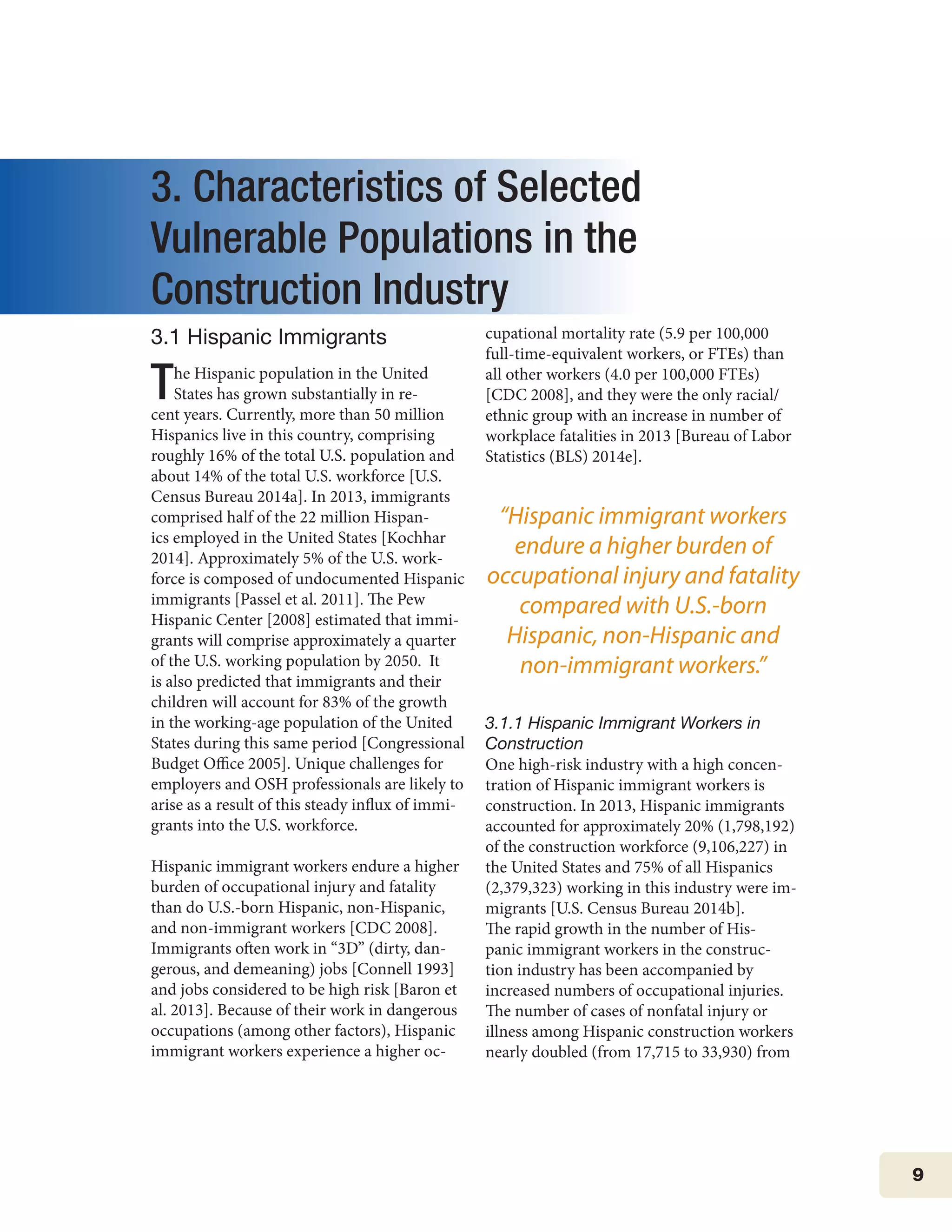9
3. Characteristics of Selected
Vulnerable Populations in the
Construction Industry
3.1 Hispanic Immigrants
The Hispanic population in the United
States has grown substantially in re-
cent years. Currently, more than 50 million
Hispanics live in this country, comprising
roughly 16% of the total U.S. population and
about 14% of the total U.S. workforce [U.S.
Census Bureau 2014a]. In 2013, immigrants
comprised half of the 22 million Hispan-
ics employed in the United States [Kochhar
2014]. Approximately 5% of the U.S. work-
force is composed of undocumented Hispanic
immigrants [Passel et al. 2011]. The Pew
Hispanic Center [2008] estimated that immi-
grants will comprise approximately a quarter
of the U.S. working population by 2050. It
is also predicted that immigrants and their
children will account for 83% of the growth
in the working-age population of the United
States during this same period [Congressional
Budget Office 2005]. Unique challenges for
employers and OSH professionals are likely to
arise as a result of this steady influx of immi-
grants into the U.S. workforce.
Hispanic immigrant workers endure a higher
burden of occupational injury and fatality
than do U.S.-born Hispanic, non-Hispanic,
and non-immigrant workers [CDC 2008].
Immigrants often work in “3D” (dirty, dan-
gerous, and demeaning) jobs [Connell 1993]
and jobs considered to be high risk [Baron et
al. 2013]. Because of their work in dangerous
occupations (among other factors), Hispanic
immigrant workers experience a higher oc-
cupational mortality rate (5.9 per 100,000
full-time-equivalent workers, or FTEs) than
all other workers (4.0 per 100,000 FTEs)
[CDC 2008], and they were the only racial/
ethnic group with an increase in number of
workplace fatalities in 2013 [Bureau of Labor
Statistics (BLS) 2014e]. 	
3.1.1 Hispanic Immigrant Workers in
Construction
One high-risk industry with a high concen-
tration of Hispanic immigrant workers is
construction. In 2013, Hispanic immigrants
accounted for approximately 20% (1,798,192)
of the construction workforce (9,106,227) in
the United States and 75% of all Hispanics
(2,379,323) working in this industry were im-
migrants [U.S. Census Bureau 2014b].
The rapid growth in the number of His-
panic immigrant workers in the construc-
tion industry has been accompanied by
increased numbers of occupational injuries.
The number of cases of nonfatal injury or
illness among Hispanic construction workers
nearly doubled (from 17,715 to 33,930) from
“Hispanic immigrant workers
endure a higher burden of
occupational injury and fatality
compared with U.S.-born
Hispanic, non-Hispanic and
non-immigrant workers.”
 