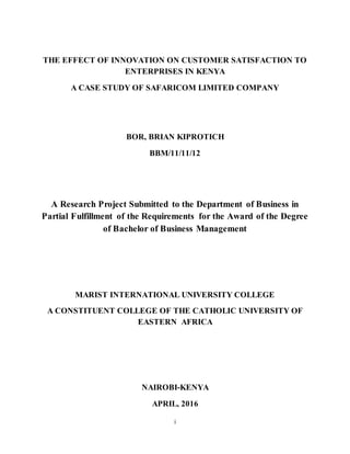 i
THE EFFECT OF INNOVATION ON CUSTOMER SATISFACTION TO
ENTERPRISES IN KENYA
A CASE STUDY OF SAFARICOM LIMITED COMPANY
BOR, BRIAN KIPROTICH
BBM/11/11/12
A Research Project Submitted to the Department of Business in
Partial Fulfillment of the Requirements for the Award of the Degree
of Bachelor of Business Management
MARIST INTERNATIONAL UNIVERSITY COLLEGE
A CONSTITUENT COLLEGE OF THE CATHOLIC UNIVERSITY OF
EASTERN AFRICA
NAIROBI-KENYA
APRIL, 2016
 