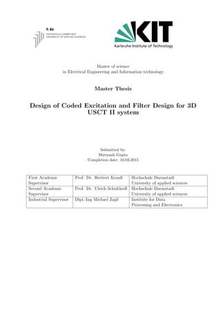 Master of science
in Electrical Engineering and Information technology
Master Thesis
Design of Coded Excitation and Filter Design for 3D
USCT II system
Submitted by:
Shreyank Gupta
Completion date: 16.03.2015
First Academic
Supervisor
Prof. Dr. Herbert Krauß Hochschule Darmstadt
University of applied sciences
Second Academic
Supervisor
Prof. Dr. Ulrich Schultheiß Hochschule Darmstadt
University of applied sciences
Industrial Supervisor Dipl.-Ing Michael Zapf Institute for Data
Processing and Electronics
 