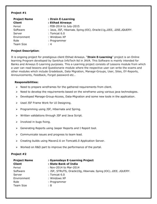 Project #1
Project Name : Itrain E-Learning
Client : Etihad Airways
Period : FEB-2014 to July-2015
Software : Java, JSF, Hibernate, Spring (IOC), Oracle11g,J2EE, J2SE,JQUERY.
Server : Tomcat 6.0
Environment : Windows XP
Role : Programmer
Team Size : 4
Project Description:
It is ongoing project for prestigious client Etihad Airways. “Itrain E-Learning” project is an Online
learning Program developed by Sankhya InfoTech ltd in JAVA. This Software is mainly intended for
Banks and Airways E-Learning purposes. This e-Learning project consists of Lessons module from which
a user can read lessons and Questionarie module where the respective user can write the exams and
other modules which include Gradebook, Data Migration, Manage-Groups, User, Sites, EY-Reports,
Announcements, Feedback, Forgot password etc..
Responsibilities:
 Need to prepare wireframes for the gathered requirements from client.
 Need to develop the requirements based on the wireframe using various java technologies.
 Developed Manage-Group-Access, Data-Migration and some new tools in the application.
 Used JSF Frame Work for UI Designing.
 Programming using JSF, Hibernate and Spring.
 Written validations through JSF and Java Script.
 Involved in bugs fixing.
 Generating Reports using Jasper Reports and I Report tool.
 Communicate issues and progress to team lead.
 Creating builds using Maven2.6 on Tomcat6.0 Application Server.
 Worked on R&D part to improve the performance of the portal.
Project #2
Project Name : Gyanodaya E-Learning Project
Client : State Bank of India
Period : Nov-2014 to Mar-2014
Software : JSF, STRUTS, Oracle10g, Hibernate, Spring (IOC), J2EE, JQUERY.
Server : Tomcat 6.0
Environment : Windows XP
Role : Programmer
Team Size : 8
 