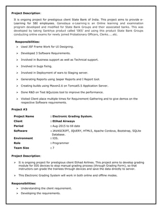 Project Description:
It is ongoing project for prestigious client State Bank of India. This project aims to provide e-
Learning for SBI employees. Ganodaya e-Learning is an Online learning and examination
program developed and modified for State Bank Groups and their associated banks. This was
developed by taking Sankhya product called ‘OES’ and using this product State Bank Groups
conducting online exams for newly joined Probationary Officers, Clerks.....etc.
Responsibilities:
 Used JSF Frame Work for UI Designing.
 Developed 3 Software Requirements.
 Involved in Business support as well as Technical support.
 Involved in bugs fixing.
 Involved in Deployment of wars to Staging server.
 Generating Reports using Jasper Reports and I Report tool.
 Creating builds using Maven2.6 on Tomcat5.5 Application Server.
 Done R&D on Test &Quizzes tool to improve the performance.
 Visited Client place multiple times for Requirement Gathering and to give demos on the
respective Software requirements.
Project #3
Project Name : Electronic Grading System.
Client : Etihad Airways
Period : Aug-2015 to till date
Software : JAVASCRIPT, JQUERY, HTML5, Apache Cordova, Bootstrap, SQLite
Database.
Environment : IOS.
Role : Programmer
Team Size : 7
Project Description:
 It is ongoing project for prestigious client Etihad Airlines. This project aims to develop grading
module for IOS devices to stop manual grading process (through Grading Form), so that
instructors can grade the trainees through devices and save the data directly to server.
 This Electronic Grading System will work in both online and offline modes.
Responsibilities:
 Understanding the client requirement.
 Developing the requirements.
 