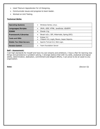  Used Titanium Appcelerator for UI Designing.
 Communicate issues and progress to team leader.
 Worked on Unit Testing.
Technical Skills:
Operating Systems • Windows Series, Linux.
Languages/Scripts: • JAVA, J2EE, HTML, JavaScript, JQUERY.
RDBMS • Oracle 11g
Framework/Libraries • Struts1.x/2.x, JSF, Hibernate, Spring (IOC).
Tools and IDEs
• Eclipse 3.2
• I Report 4.0, Log4j, Maven, Jasper Reports.
Middle Tier/Web Servers • Apache Tomcat 6.0, Web Logic.
Version Control • Team Foundation Server
Self - Assessment:
I set high standards for myself and have my own dreams and ambitions. I have a flair for learning new
things and persistence in problem solving. I strongly believe that with my skills, analytical and logical
ability, determination, dedication, commitment and diligent efforts, I can prove to be an asset to any
organization.
Date: (Naveen G)
 