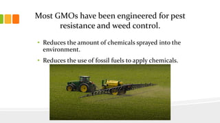 Most GMOs have been engineered for pest
resistance and weed control.
• Reduces the amount of chemicals sprayed into the
environment.
• Reduces the use of fossil fuels to apply chemicals.
 