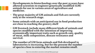 • Developments in biotechnology over the past 25 years have
allowed scientists to engineer genetically modified (GM)
animals for use in various areas of agriculture and
medicine.
• The great majority of GM animals and fish are currently
only at the research stage.
• Some animals with an anticipated use in food production
are close to reaching the grocery shelf
• GM livestock include many different kinds of animals and
species modified with the intention of improving
economically important traits such as growth-rate, quality
of meat, milk composition, disease resistance and
survival.
• The number of GM farm animals and fish developed in
laboratories is increasing, but for the present the number
of species close to entering the market remains small.
http://www.sciencedirect.com/science/article/pii/S1871141313000334#
 