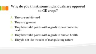 Why do you think some individuals are opposed
to GE crops?
A. They are uninformed
B. They are ignorant
C. They have valid points with regards to environmental
health
D. They have valid points with regards to human health
E. They do not like the idea of manipulating nature
 