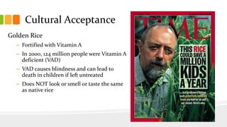 Cultural Acceptance
Golden Rice
– Fortified with Vitamin A
– In 2000, 124 million people were Vitamin A
deficient (VAD)
– VAD causes blindness and can lead to
death in children if left untreated
– Does NOT look or smell or taste the same
as native rice
 