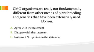 GMO organisms are really not fundamentally
different from other means of plant breeding
and genetics that have been extensively used.
Do you:
A. Agree with the statement
B. Disagree with the statement
C. Not sure / No opinion on the statement
 